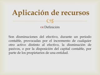 Aplicación de recursos
           
                      Definición

Son disminuciones del efectivo, durante un periodo
contable, provocadas por el incremento de cualquier
otro activo distinto al efectivo, la disminución de
pasivos, o por la disposición del capital contable, por
parte de los propietarios de una entidad.
 