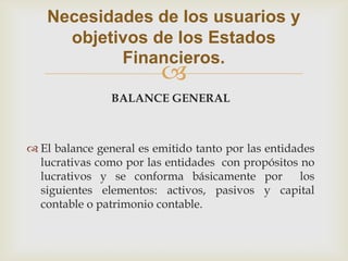 Necesidades de los usuarios y
     objetivos de los Estados
           Financieros.
                         
                BALANCE GENERAL



 El balance general es emitido tanto por las entidades
  lucrativas como por las entidades con propósitos no
  lucrativos y se conforma básicamente por          los
  siguientes elementos: activos, pasivos y capital
  contable o patrimonio contable.
 