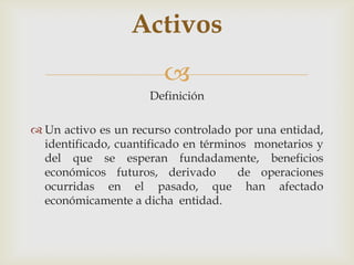 Activos
                        
                     Definición

 Un activo es un recurso controlado por una entidad,
  identificado, cuantificado en términos monetarios y
  del que se esperan fundadamente, beneficios
  económicos futuros, derivado        de operaciones
  ocurridas en el pasado, que han afectado
  económicamente a dicha entidad.
 