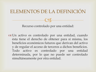 ELEMENTOS DE LA DEFINICIÓN
                         
         Recurso controlado por una entidad:

 Un activo es controlado por una entidad, cuando
  ésta tiene el derecho de obtener para sí misma, los
  beneficios económicos futuros que derivan del activo
  y de regular el acceso de terceros a dichos beneficios.
  Todo activo es controlado por una entidad
  determinada, por lo que no puede ser controlado
  simultáneamente por otra entidad.
 