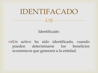 IDENTIFACADO
            
                Identificado:

Un activo ha sido identificado, cuando
 pueden    determinarse      los    beneficios
 económicos que generará a la entidad.
 