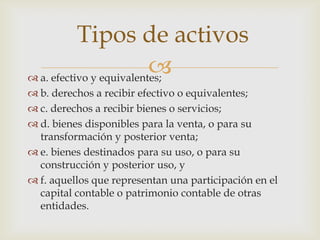 Tipos de activos
                          
 a. efectivo y equivalentes;
 b. derechos a recibir efectivo o equivalentes;
 c. derechos a recibir bienes o servicios;
 d. bienes disponibles para la venta, o para su
  transformación y posterior venta;
 e. bienes destinados para su uso, o para su
  construcción y posterior uso, y
 f. aquellos que representan una participación en el
  capital contable o patrimonio contable de otras
  entidades.
 