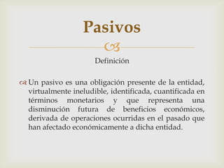 Pasivos
                     
                      Definición

 Un pasivo es una obligación presente de la entidad,
  virtualmente ineludible, identificada, cuantificada en
  términos monetarios y que representa una
  disminución futura de beneficios económicos,
  derivada de operaciones ocurridas en el pasado que
  han afectado económicamente a dicha entidad.
 