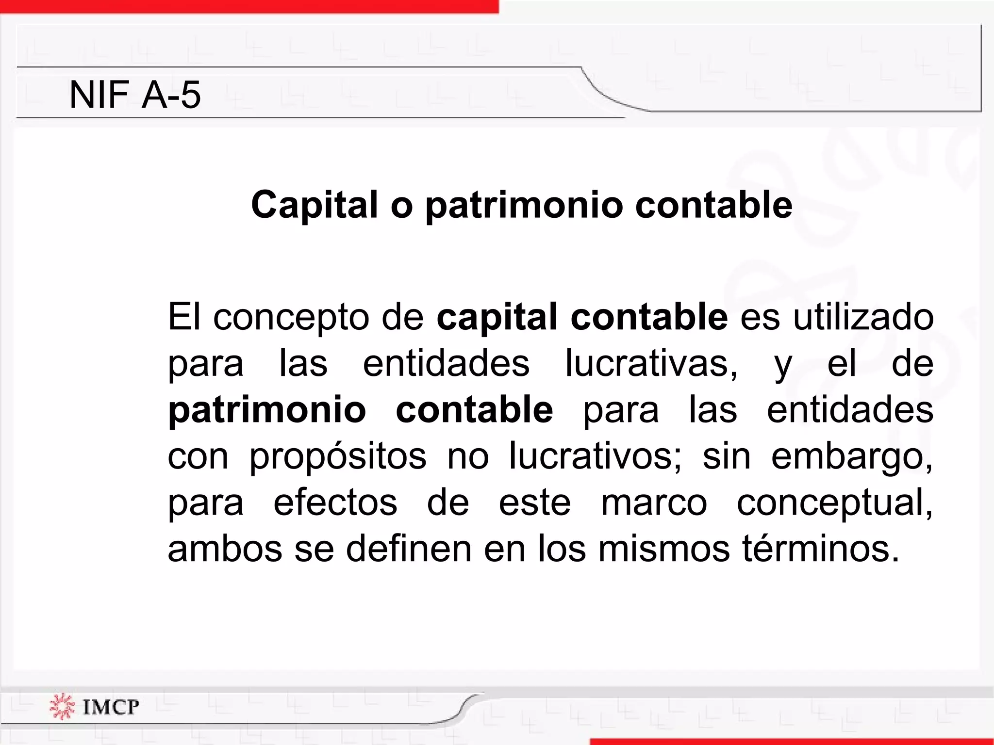 Capital o patrimonio contable El concepto de  capital contable  es utilizado para las entidades lucrativas, y el de  patrimonio contable  para las entidades con propósitos no lucrativos; sin embargo, para efectos de este marco conceptual, ambos se definen en los mismos términos.  NIF A-5 