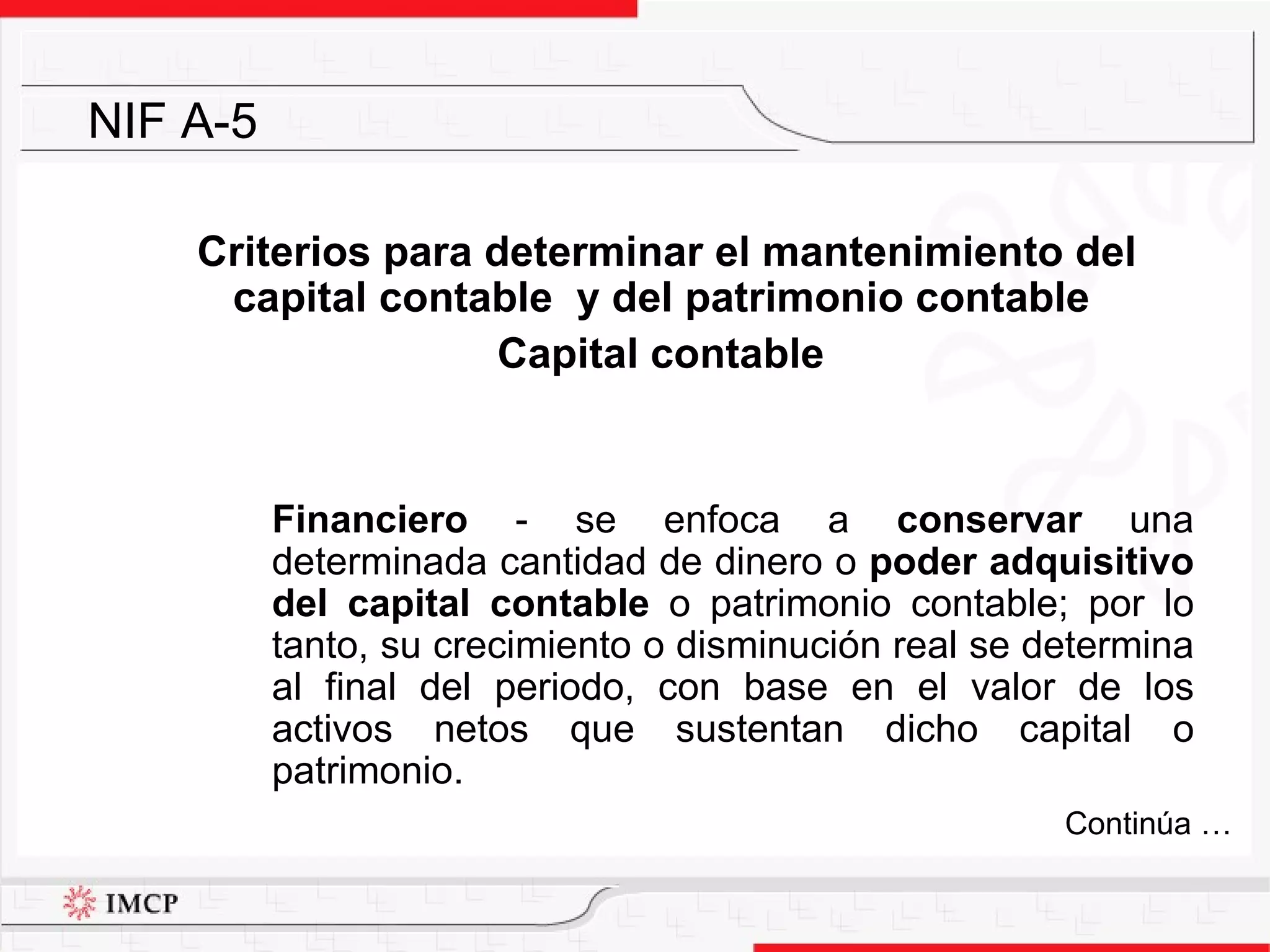 Criterios para determinar el mantenimiento del capital contable  y del patrimonio contable Capital contable  Financiero  - se enfoca a  conservar  una determinada cantidad de dinero o  poder adquisitivo del capital contable  o patrimonio contable; por lo tanto, su crecimiento o disminución real se determina al final del periodo, con base en el valor de los activos netos que sustentan dicho capital o patrimonio.  NIF A-5 Continúa … 