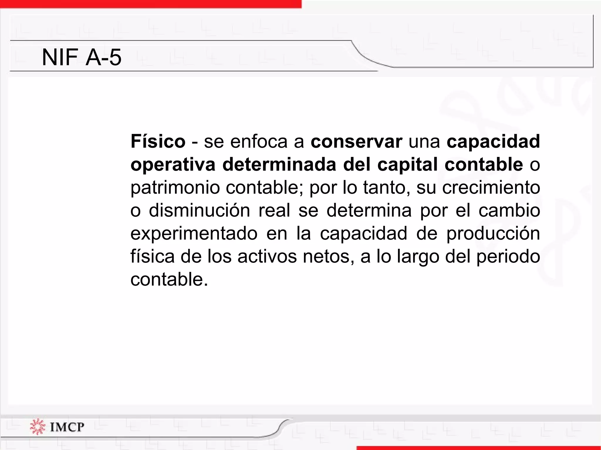 Físico  - se enfoca a  conservar  una  capacidad operativa determinada del capital contable  o patrimonio contable; por lo tanto, su crecimiento o disminución real se determina por el cambio experimentado en la capacidad de producción física de los activos netos, a lo largo del periodo contable. NIF A-5 