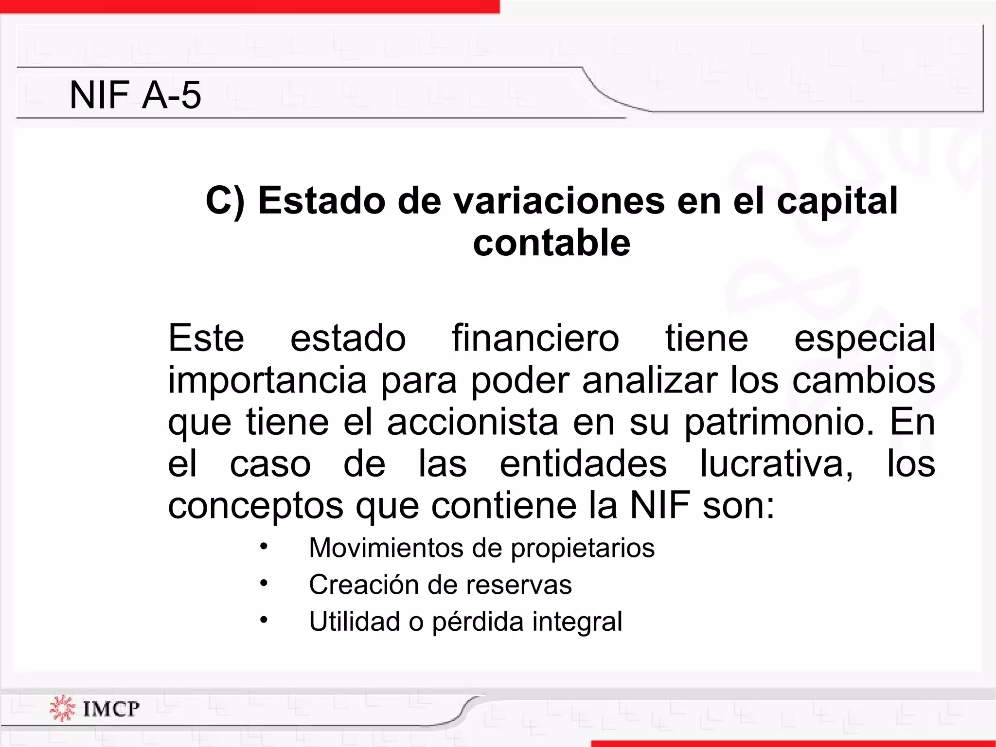 C)  Estado de variaciones en el capital contable Este estado financiero tiene especial importancia para poder analizar los cambios que tiene el accionista en su patrimonio. En el caso de las entidades lucrativa, los conceptos que contiene la NIF son: Movimientos de propietarios Creación de reservas Utilidad o pérdida integral NIF A-5 