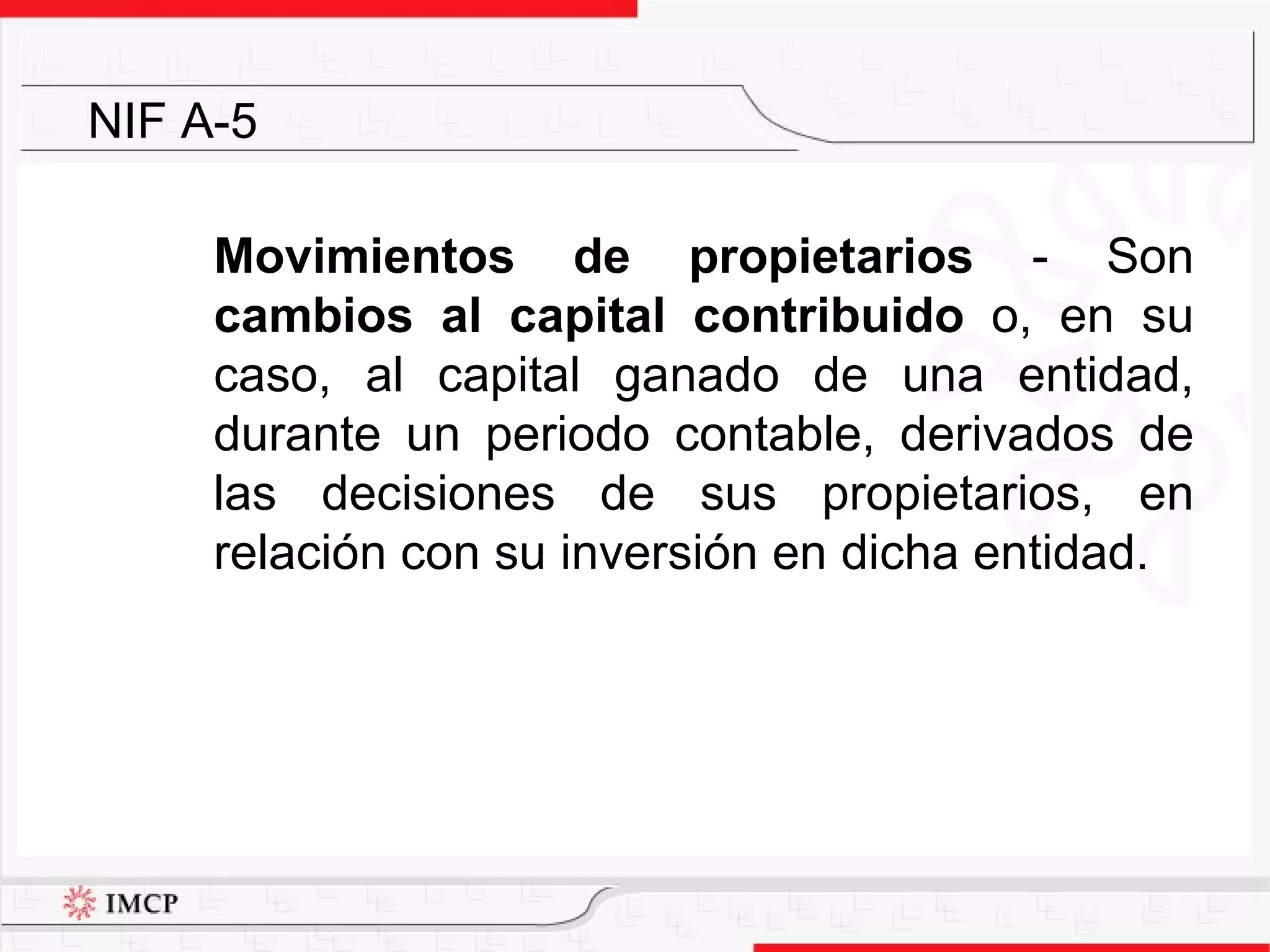 Movimientos de propietarios  - Son  cambios al capital contribuido   o, en su caso, al capital ganado de una entidad, durante un periodo contable, derivados de las decisiones de sus propietarios, en relación con su inversión en dicha entidad. NIF A-5 
