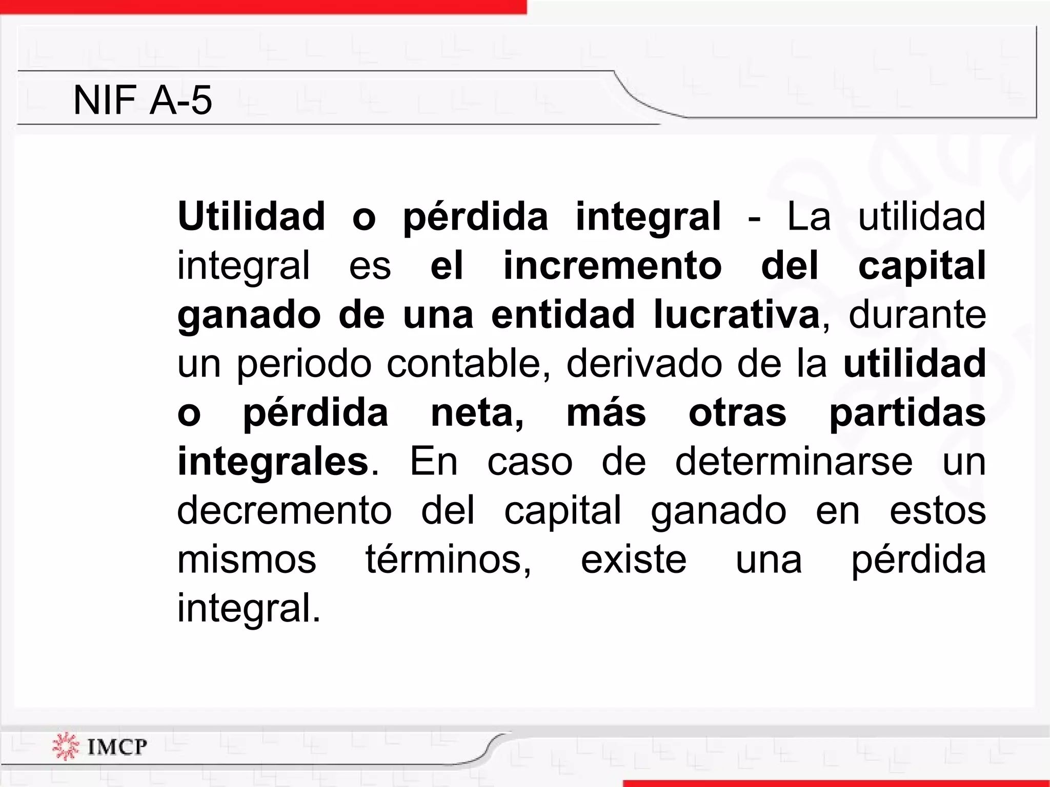 Utilidad o pérdida integral  -  La utilidad integral es  el incremento del capital ganado de una entidad lucrativa , durante un periodo contable, derivado de la  utilidad o pérdida neta, más otras partidas integrales . En caso de determinarse un decremento del capital ganado en estos mismos términos, existe una pérdida integral. NIF A-5 