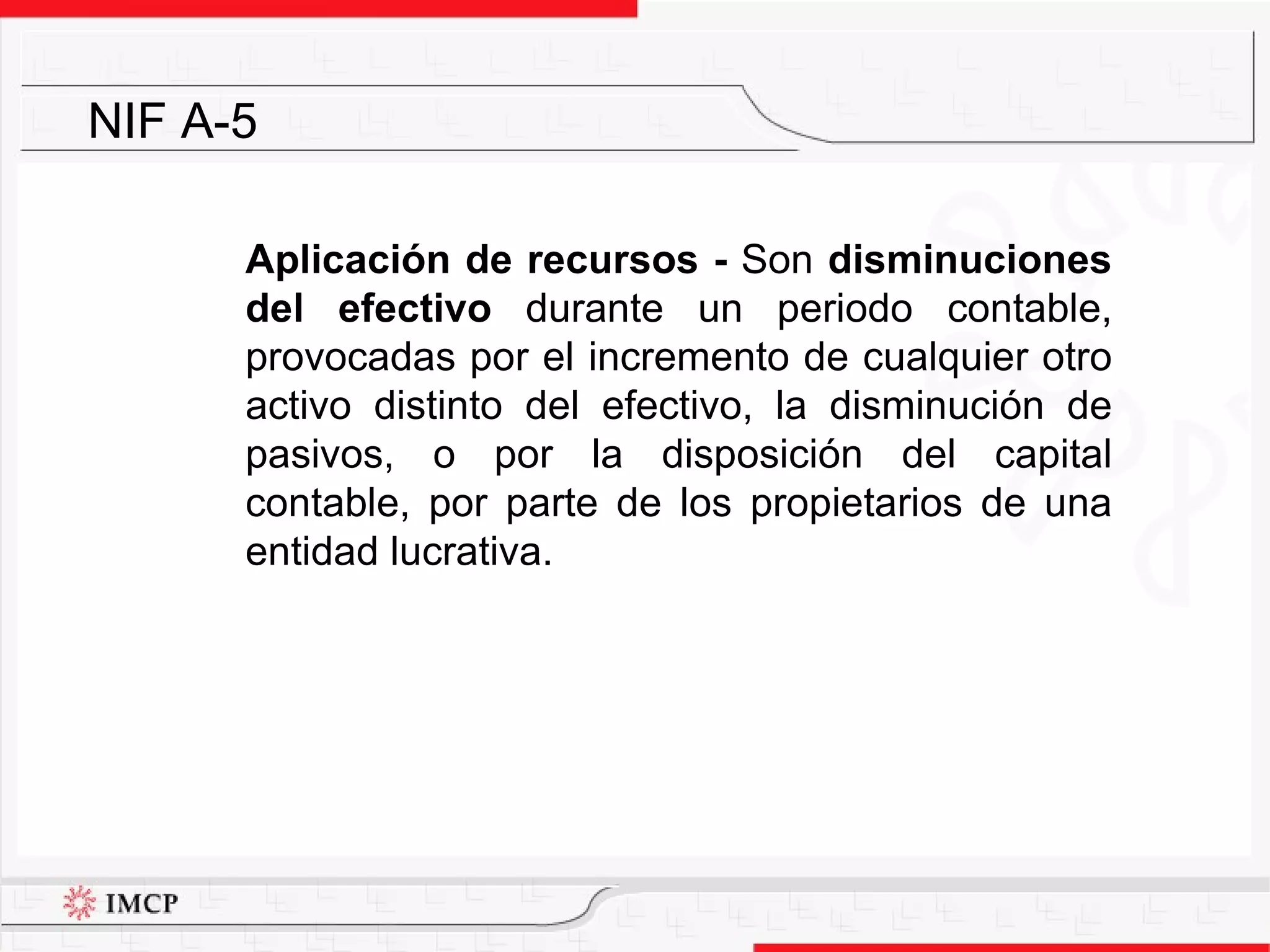 Aplicación de recursos -   Son  disminuciones del efectivo  durante un periodo contable, provocadas por el incremento de cualquier otro activo distinto del efectivo, la disminución de pasivos, o por la disposición del capital contable, por parte de los propietarios de una entidad lucrativa. NIF A-5 