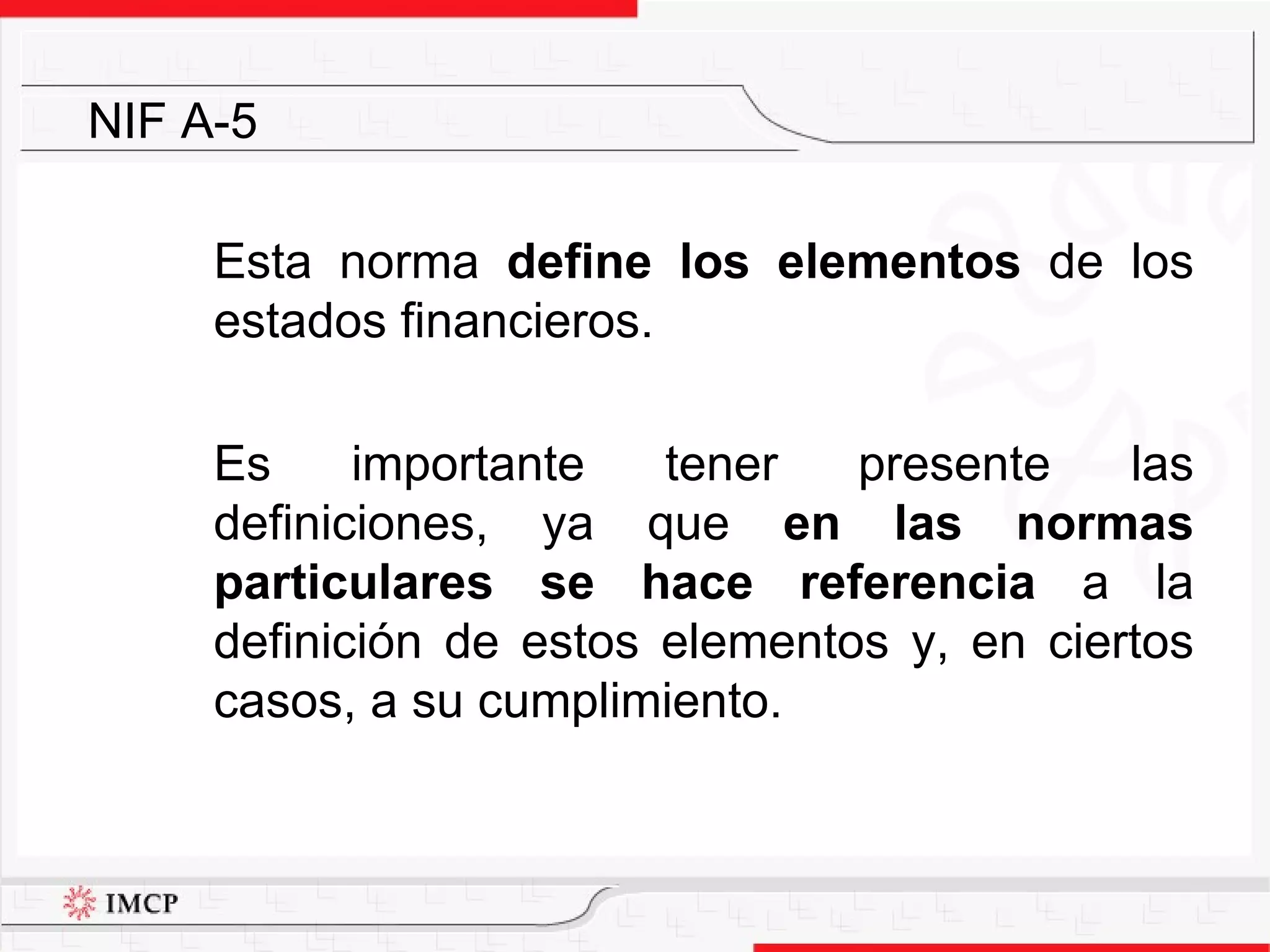 Esta norma  define los elementos  de los estados financieros.  Es importante tener presente las definiciones, ya que  en las normas particulares se hace referencia  a la definición de estos elementos y, en ciertos casos, a su cumplimiento. NIF A-5 