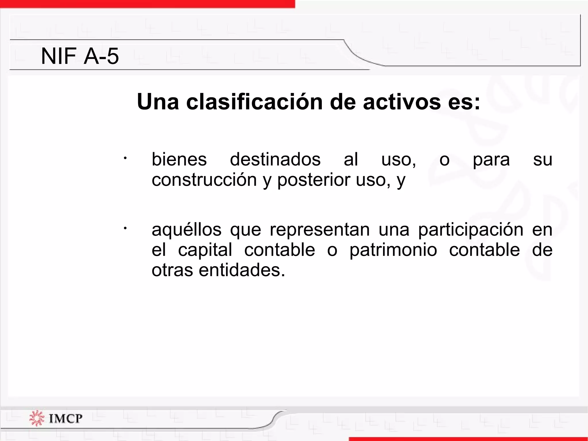 Una clasificación de activos es: bienes destinados al uso, o para su construcción y posterior uso, y aquéllos que representan una participación en el capital contable o patrimonio contable de otras entidades. NIF A-5 
