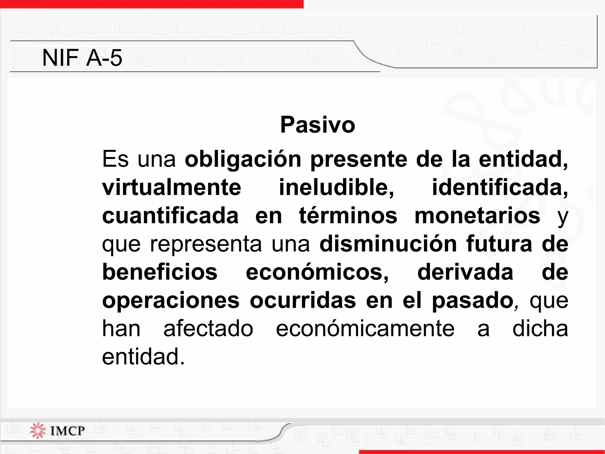 Pasivo Es una  obligación presente de la entidad, virtualmente ineludible, identificada, cuantificada en términos monetarios  y que representa una  disminución futura de beneficios económicos, derivada de operaciones ocurridas en el pasado ,  que han afectado económicamente a dicha entidad.  NIF A-5 