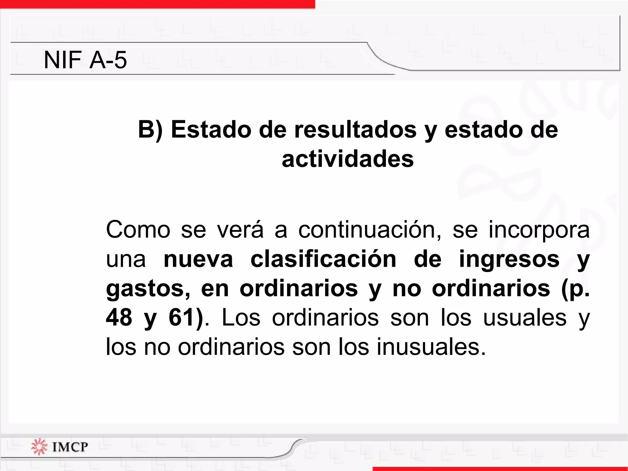 B)  Estado de resultados y estado de actividades Como se verá a continuación, se incorpora una  nueva clasificación de ingresos y gastos, en ordinarios y no ordinarios (p. 48 y 61) . Los ordinarios son los usuales y los no ordinarios son los inusuales.  NIF A-5 
