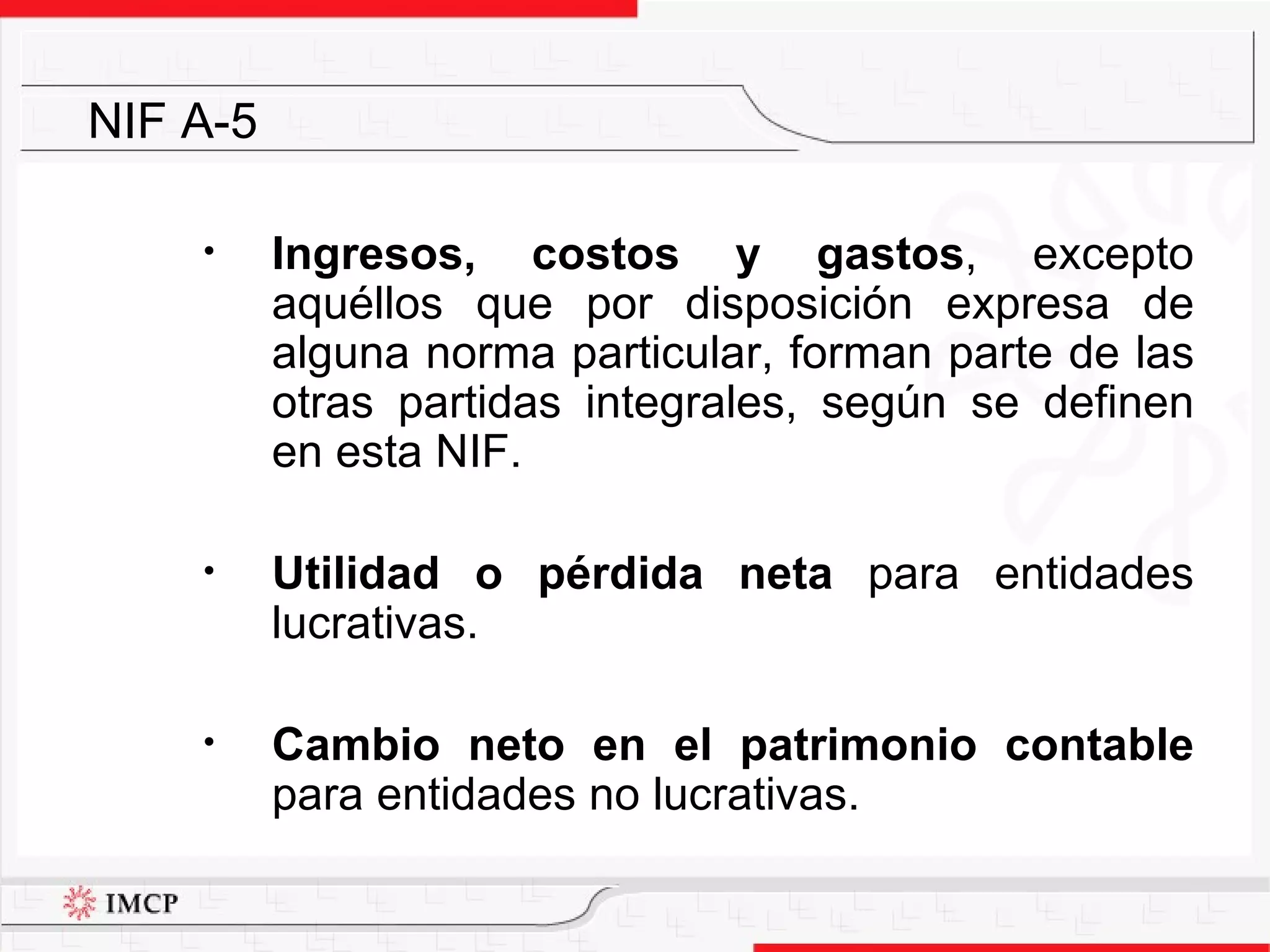 Ingresos, costos y gastos , excepto aquéllos que por disposición expresa de alguna norma particular, forman parte de las otras partidas integrales, según se definen en esta NIF. Utilidad o pérdida neta  para entidades lucrativas. Cambio neto en el patrimonio contable  para entidades no lucrativas.  NIF A-5 