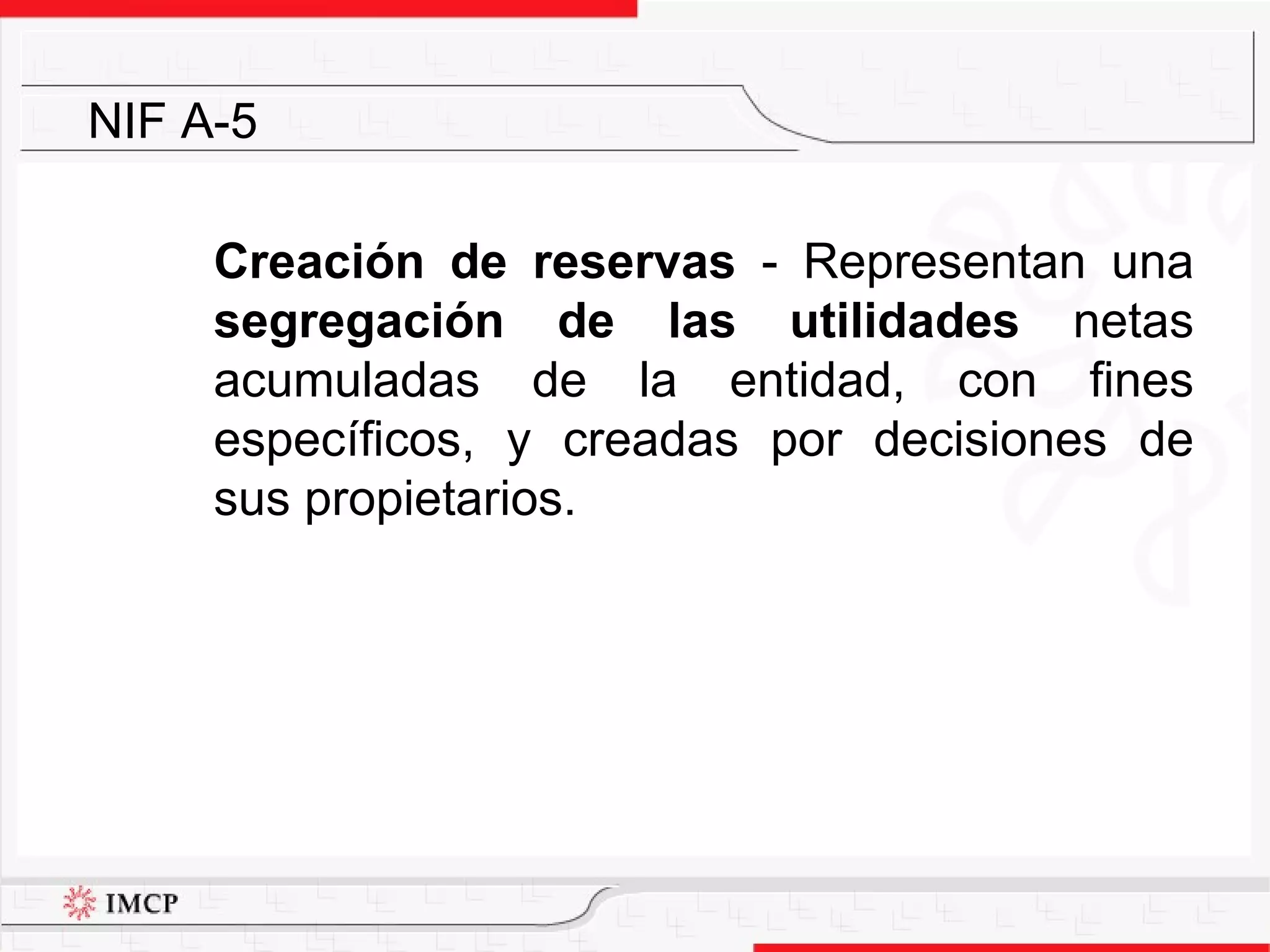 Creación de reservas  -  Representan una  segregación de las utilidades  netas acumuladas de la entidad, con fines específicos, y creadas por decisiones de sus propietarios.  NIF A-5 