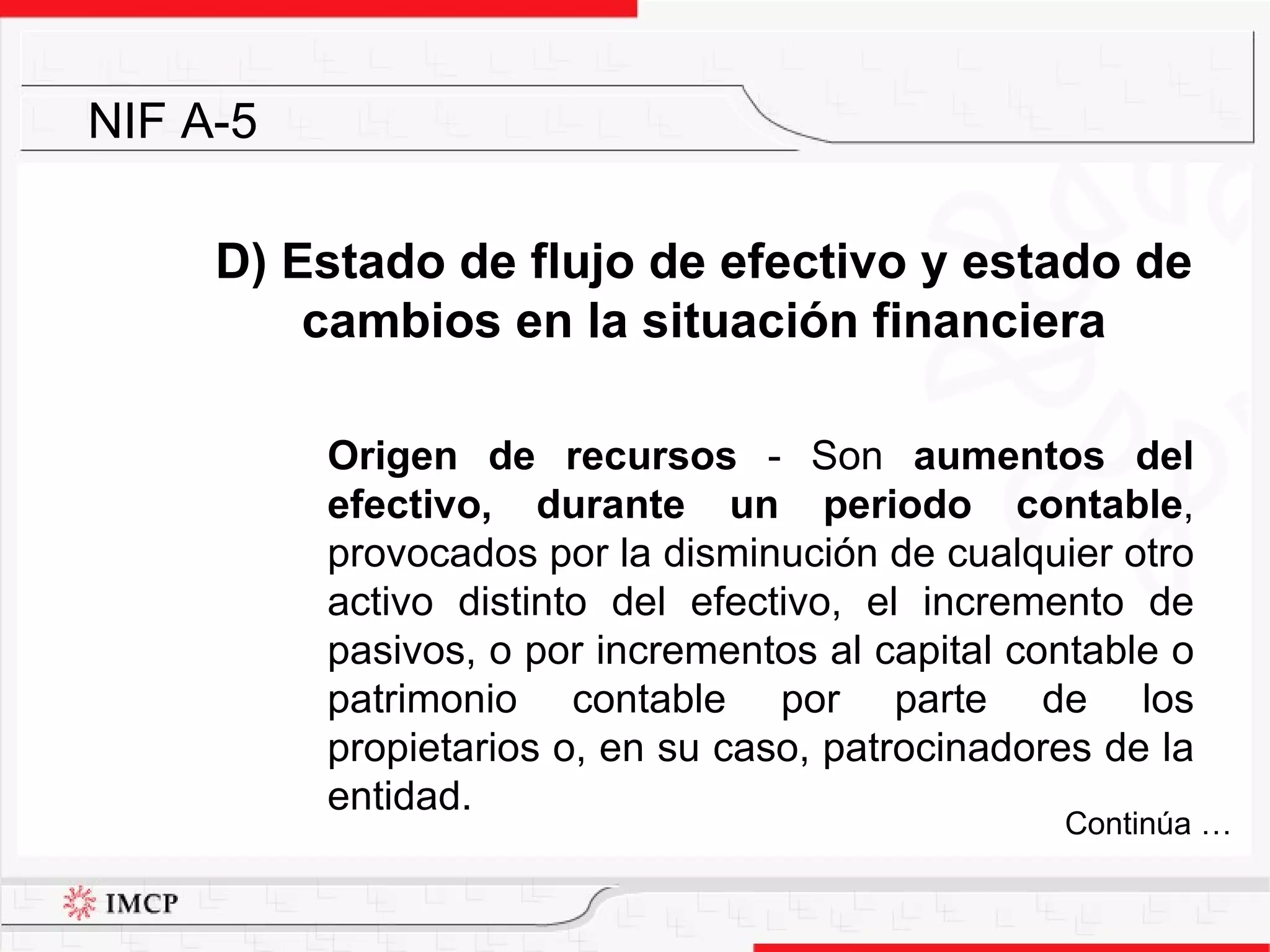 D) Estado de flujo de efectivo y estado de cambios en la situación financiera Origen de recursos  -  Son  aumentos del efectivo, durante un periodo contable , provocados por la disminución de cualquier otro activo distinto del efectivo, el incremento de pasivos, o por incrementos al capital contable o patrimonio contable por parte de los propietarios o, en su caso, patrocinadores de la entidad. NIF A-5 Continúa … 