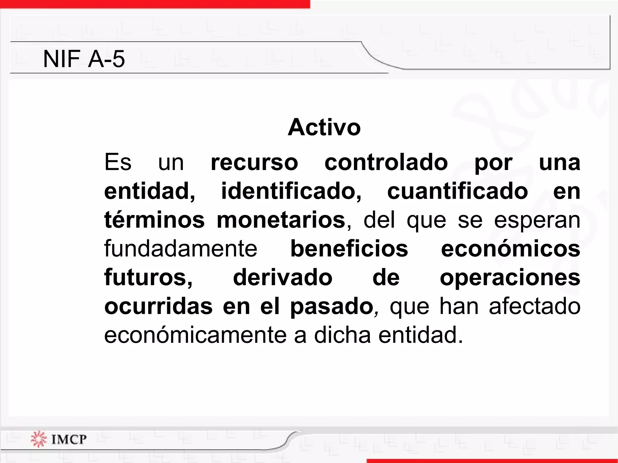 Activo Es un  recurso controlado por una entidad, identificado, cuantificado en términos monetarios , del que se esperan fundadamente  beneficios económicos futuros, derivado de operaciones ocurridas en el pasado ,  que han afectado económicamente a dicha entidad.  NIF A-5 