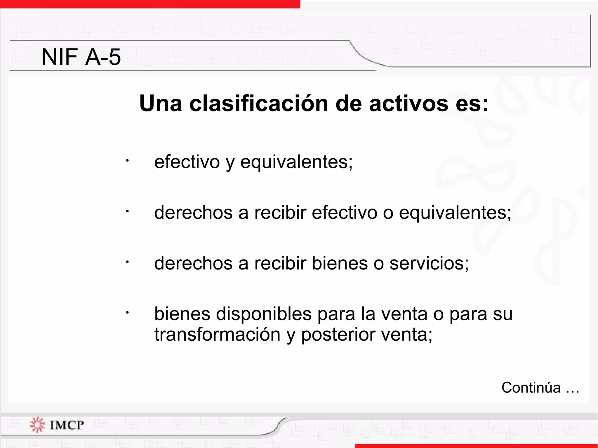 Una clasificación de activos es: efectivo y equivalentes; derechos a recibir efectivo o equivalentes; derechos a recibir bienes o servicios; bienes disponibles para la venta o para su transformación y posterior venta; NIF A-5 Continúa … 