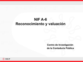 NIF A-6 Reconocimiento y valuación Centro de Investigación  de la Contaduría Pública 