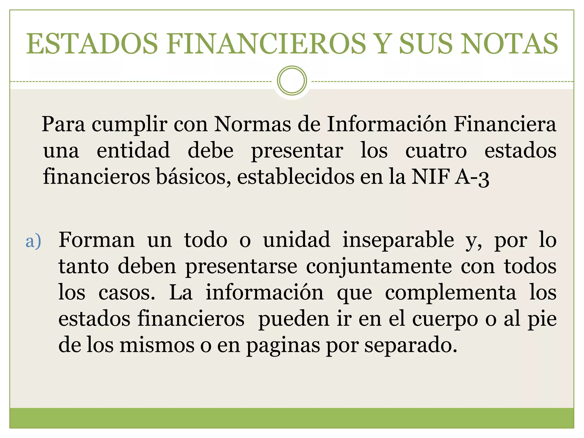 ESTADOS FINANCIEROS Y SUS NOTAS

 Para cumplir con Normas de Información Financiera
 una entidad debe presentar los cuatro estados
 financieros básicos, establecidos en la NIF A-3

a) Forman un todo o unidad inseparable y, por lo
  tanto deben presentarse conjuntamente con todos
  los casos. La información que complementa los
  estados financieros pueden ir en el cuerpo o al pie
  de los mismos o en paginas por separado.
 