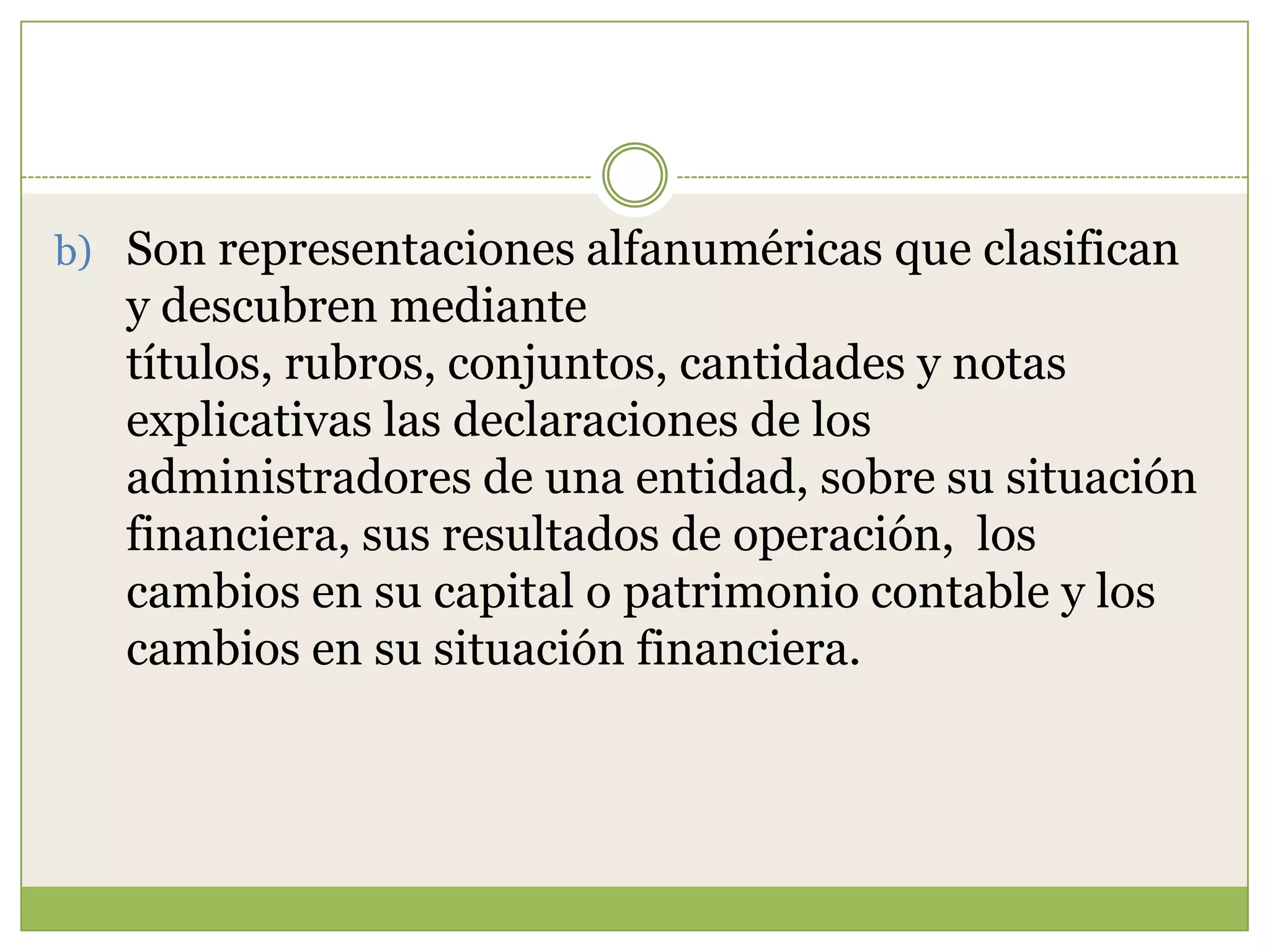 b) Son representaciones alfanuméricas que clasifican
   y descubren mediante
   títulos, rubros, conjuntos, cantidades y notas
   explicativas las declaraciones de los
   administradores de una entidad, sobre su situación
   financiera, sus resultados de operación, los
   cambios en su capital o patrimonio contable y los
   cambios en su situación financiera.
 