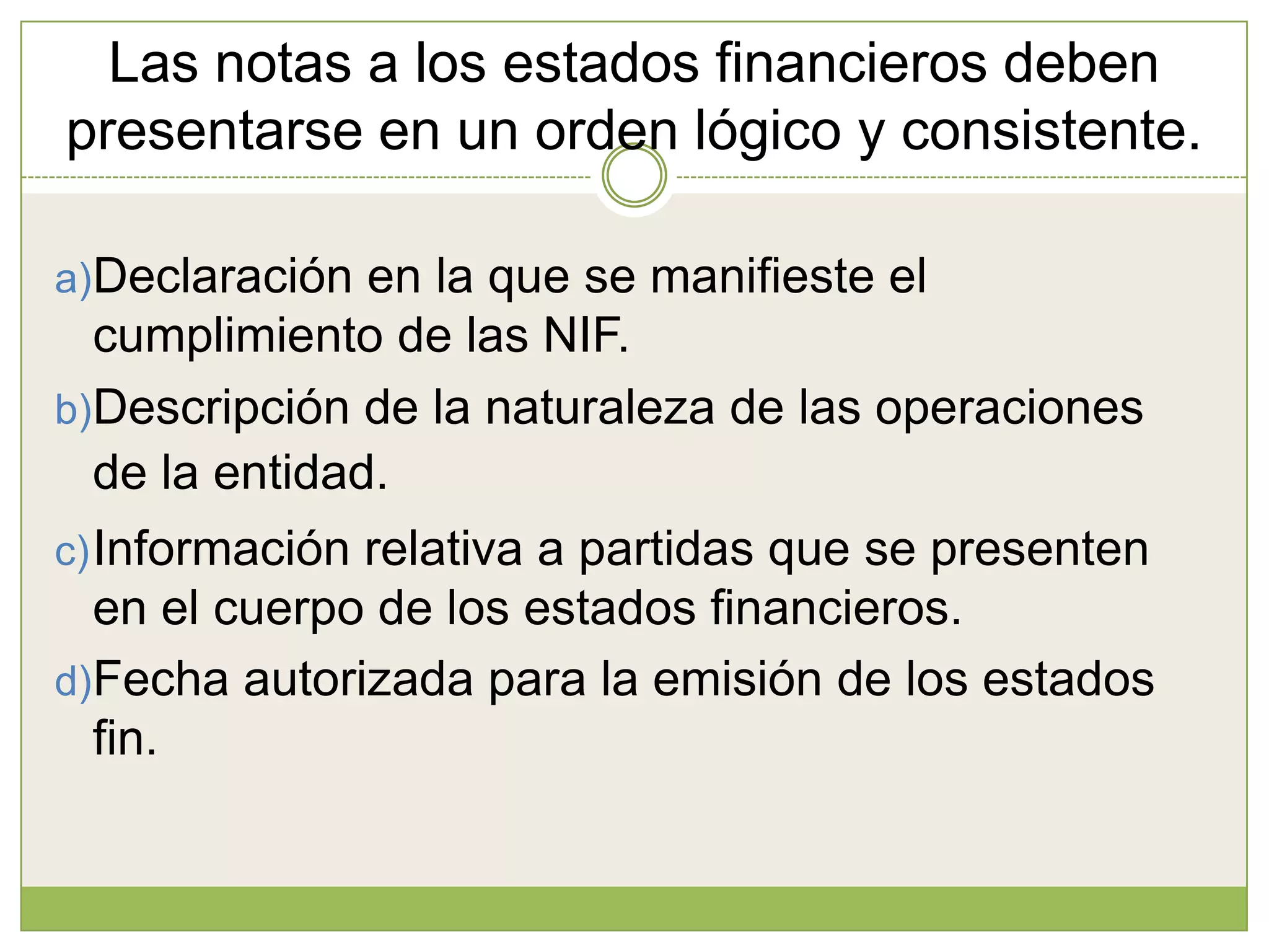 Las notas a los estados financieros deben
presentarse en un orden lógico y consistente.

a)Declaración en la que se manifieste el
  cumplimiento de las NIF.
b)Descripción de la naturaleza de las operaciones
  de la entidad.
c) Información relativa a partidas que se presenten
  en el cuerpo de los estados financieros.
d)Fecha autorizada para la emisión de los estados
  fin.
 