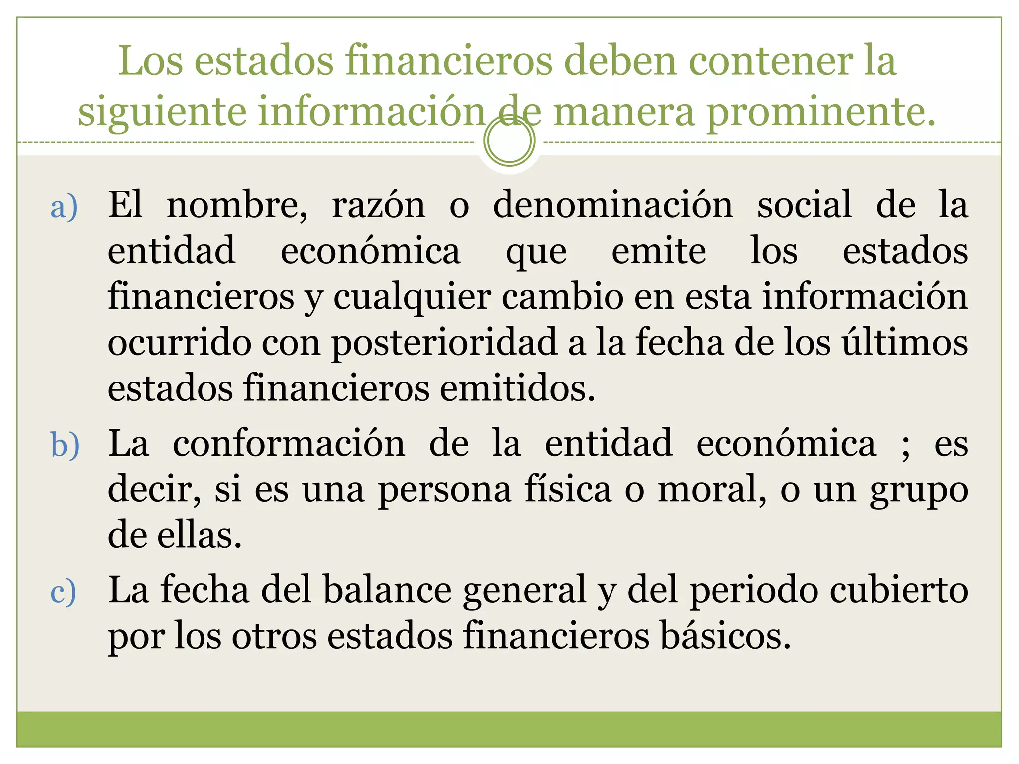 Los estados financieros deben contener la
 siguiente información de manera prominente.

a) El nombre, razón o denominación social de la
   entidad económica que emite los estados
   financieros y cualquier cambio en esta información
   ocurrido con posterioridad a la fecha de los últimos
   estados financieros emitidos.
b) La conformación de la entidad económica ; es
   decir, si es una persona física o moral, o un grupo
   de ellas.
c) La fecha del balance general y del periodo cubierto
   por los otros estados financieros básicos.
 