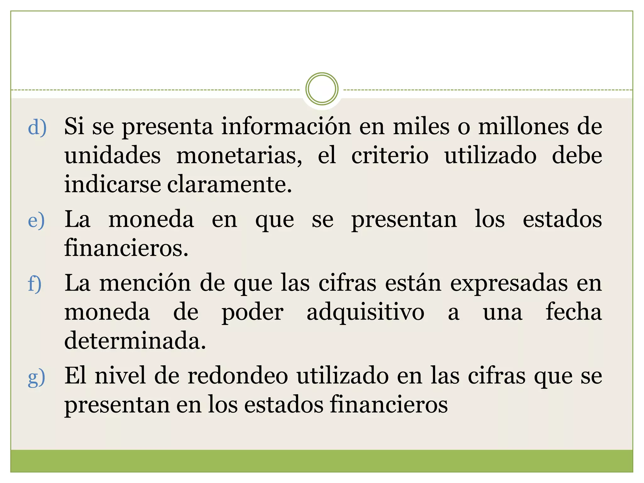 d) Si se presenta información en miles o millones de
   unidades monetarias, el criterio utilizado debe
   indicarse claramente.
e) La moneda en que se presentan los estados
   financieros.
f) La mención de que las cifras están expresadas en
   moneda de poder adquisitivo a una fecha
   determinada.
g) El nivel de redondeo utilizado en las cifras que se
   presentan en los estados financieros
 