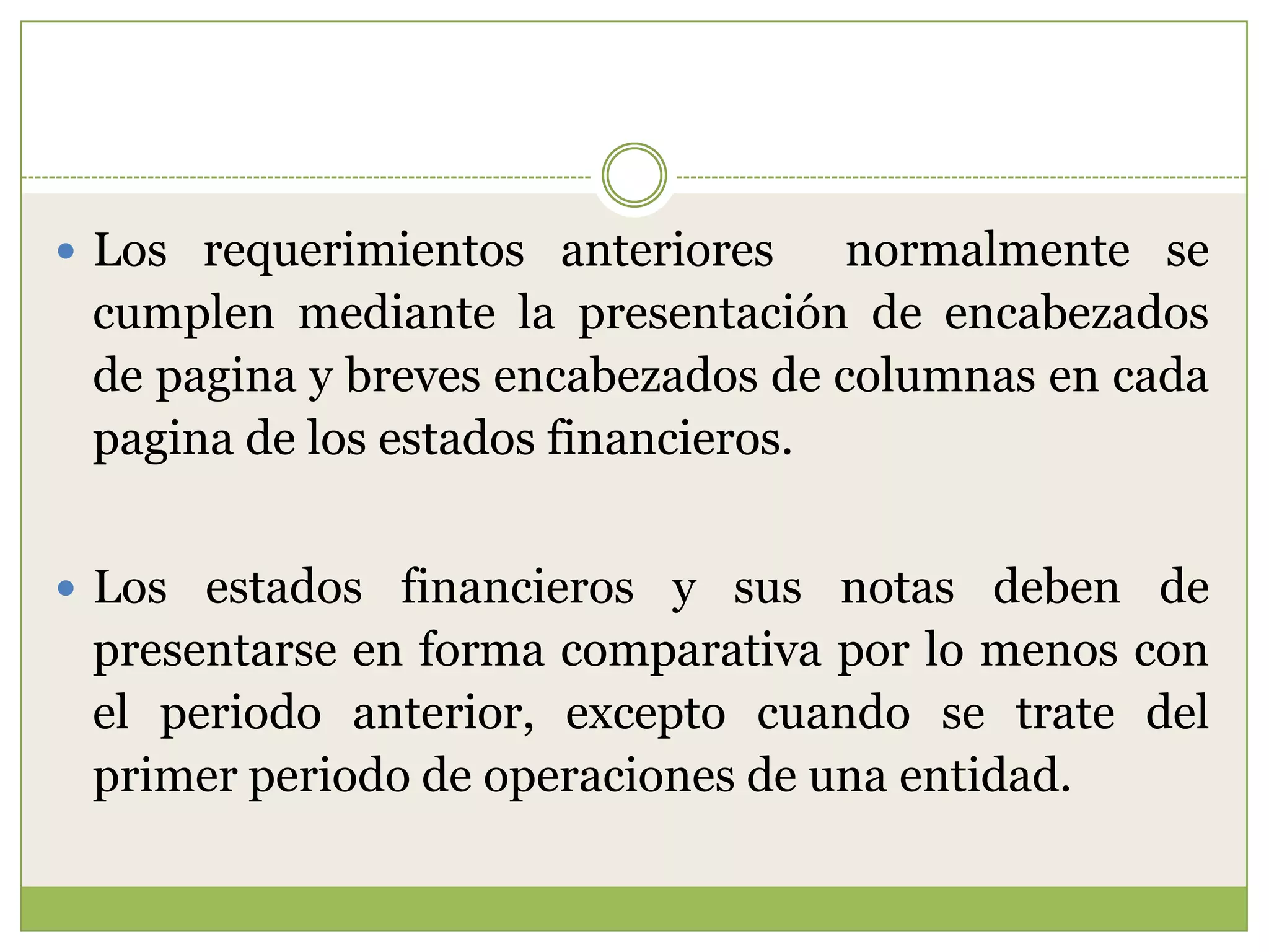  Los requerimientos anteriores     normalmente se
 cumplen mediante la presentación de encabezados
 de pagina y breves encabezados de columnas en cada
 pagina de los estados financieros.


 Los estados financieros y sus notas deben de
 presentarse en forma comparativa por lo menos con
 el periodo anterior, excepto cuando se trate del
 primer periodo de operaciones de una entidad.
 