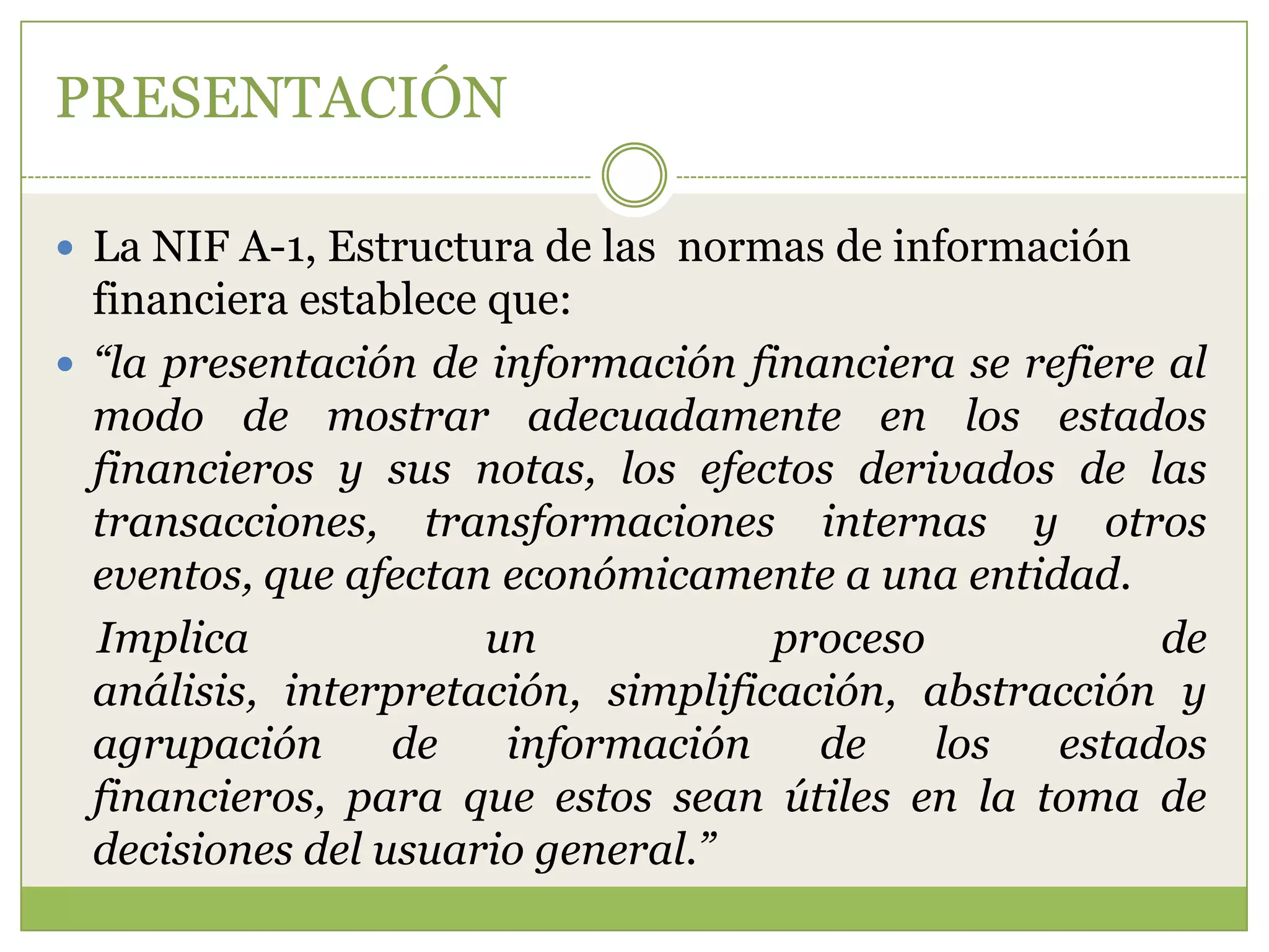 PRESENTACIÓN

 La NIF A-1, Estructura de las normas de información
  financiera establece que:
 “la presentación de información financiera se refiere al
  modo de mostrar adecuadamente en los estados
  financieros y sus notas, los efectos derivados de las
  transacciones, transformaciones internas y otros
  eventos, que afectan económicamente a una entidad.
  Implica              un            proceso           de
  análisis, interpretación, simplificación, abstracción y
  agrupación      de    información    de    los  estados
  financieros, para que estos sean útiles en la toma de
  decisiones del usuario general.”
 