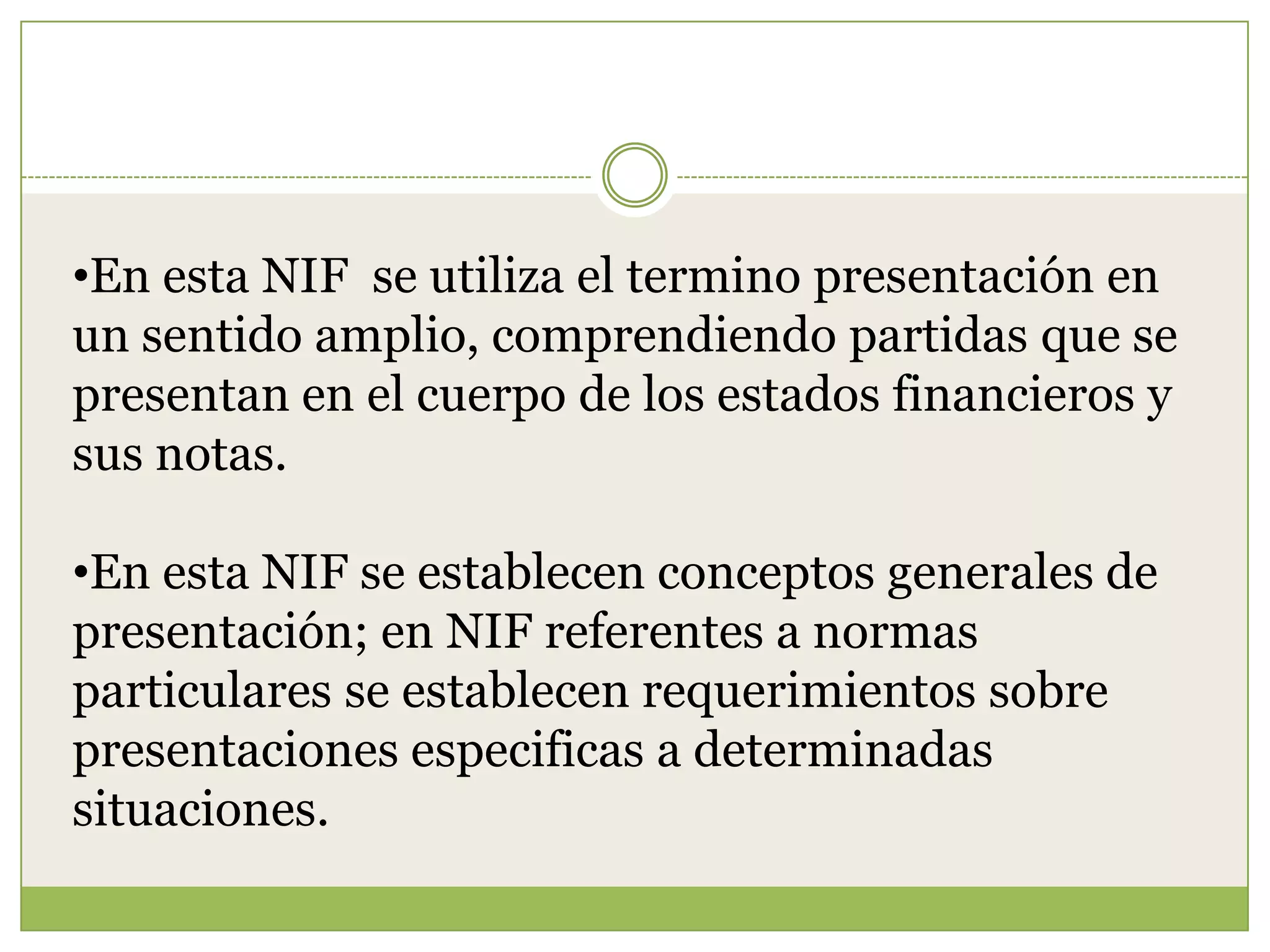 •En esta NIF se utiliza el termino presentación en
un sentido amplio, comprendiendo partidas que se
presentan en el cuerpo de los estados financieros y
sus notas.

•En esta NIF se establecen conceptos generales de
presentación; en NIF referentes a normas
particulares se establecen requerimientos sobre
presentaciones especificas a determinadas
situaciones.
 