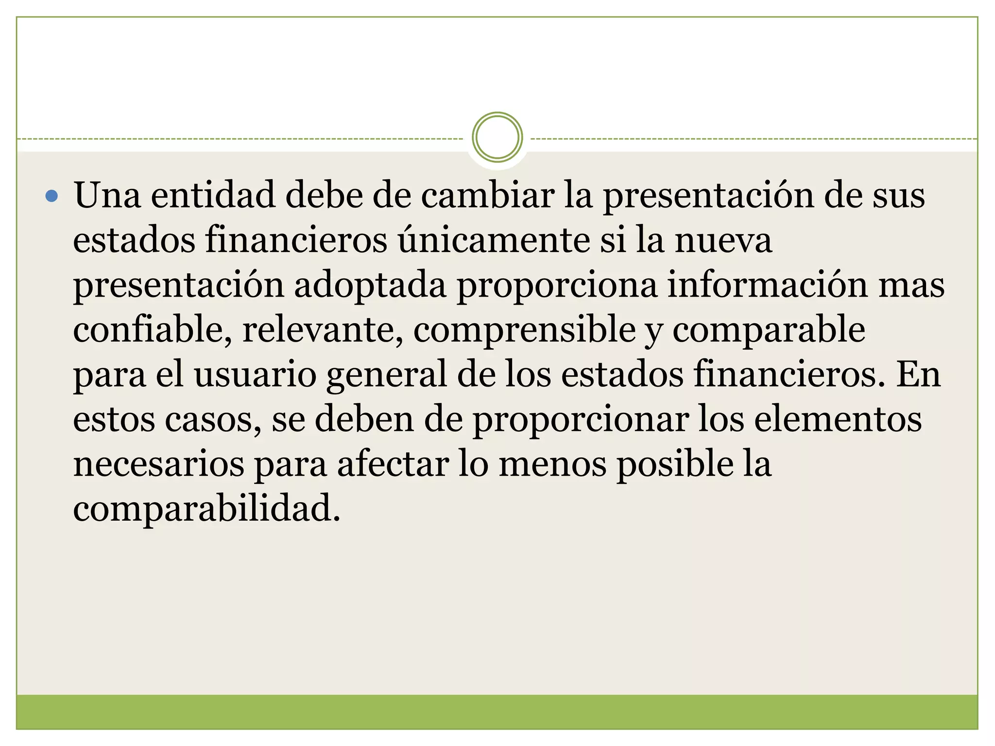  Una entidad debe de cambiar la presentación de sus
 estados financieros únicamente si la nueva
 presentación adoptada proporciona información mas
 confiable, relevante, comprensible y comparable
 para el usuario general de los estados financieros. En
 estos casos, se deben de proporcionar los elementos
 necesarios para afectar lo menos posible la
 comparabilidad.
 