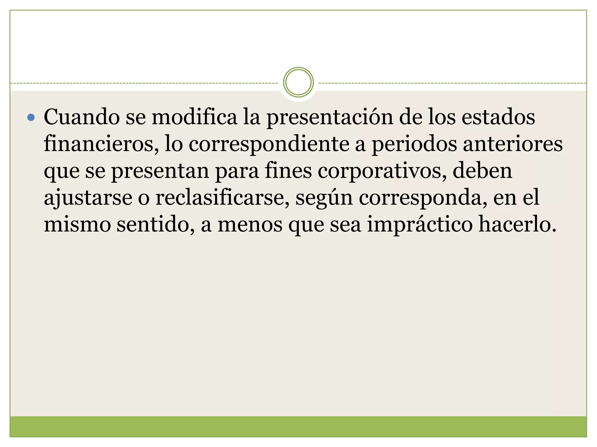  Cuando se modifica la presentación de los estados
 financieros, lo correspondiente a periodos anteriores
 que se presentan para fines corporativos, deben
 ajustarse o reclasificarse, según corresponda, en el
 mismo sentido, a menos que sea impráctico hacerlo.
 