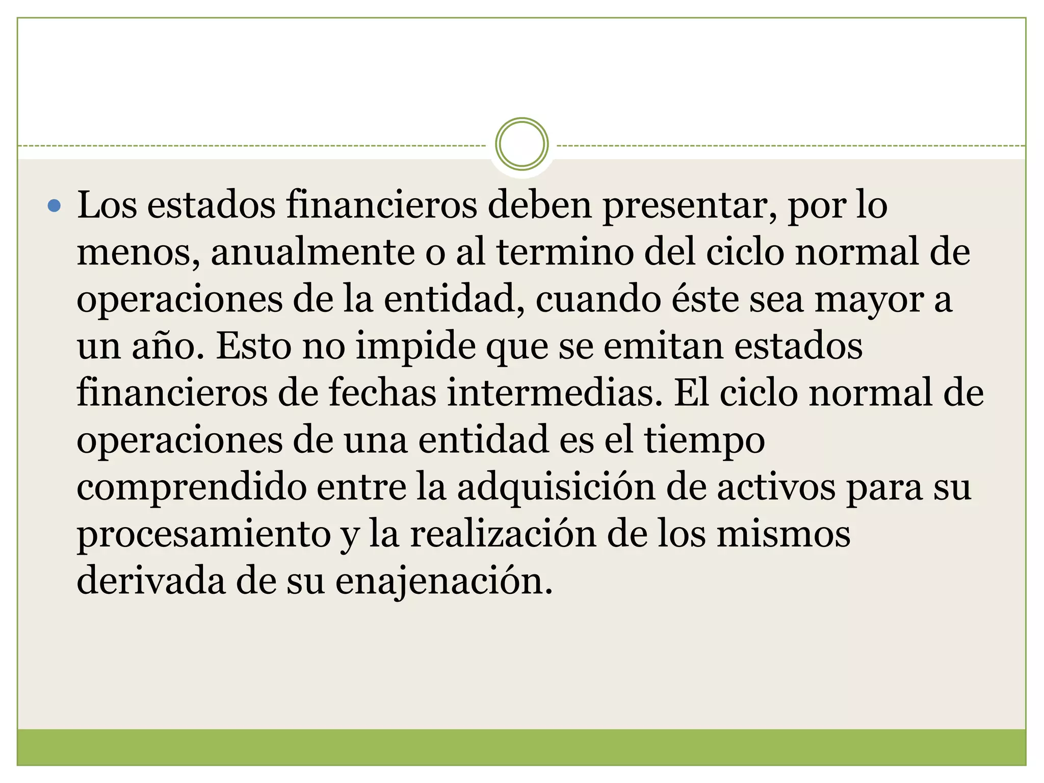  Los estados financieros deben presentar, por lo
 menos, anualmente o al termino del ciclo normal de
 operaciones de la entidad, cuando éste sea mayor a
 un año. Esto no impide que se emitan estados
 financieros de fechas intermedias. El ciclo normal de
 operaciones de una entidad es el tiempo
 comprendido entre la adquisición de activos para su
 procesamiento y la realización de los mismos
 derivada de su enajenación.
 