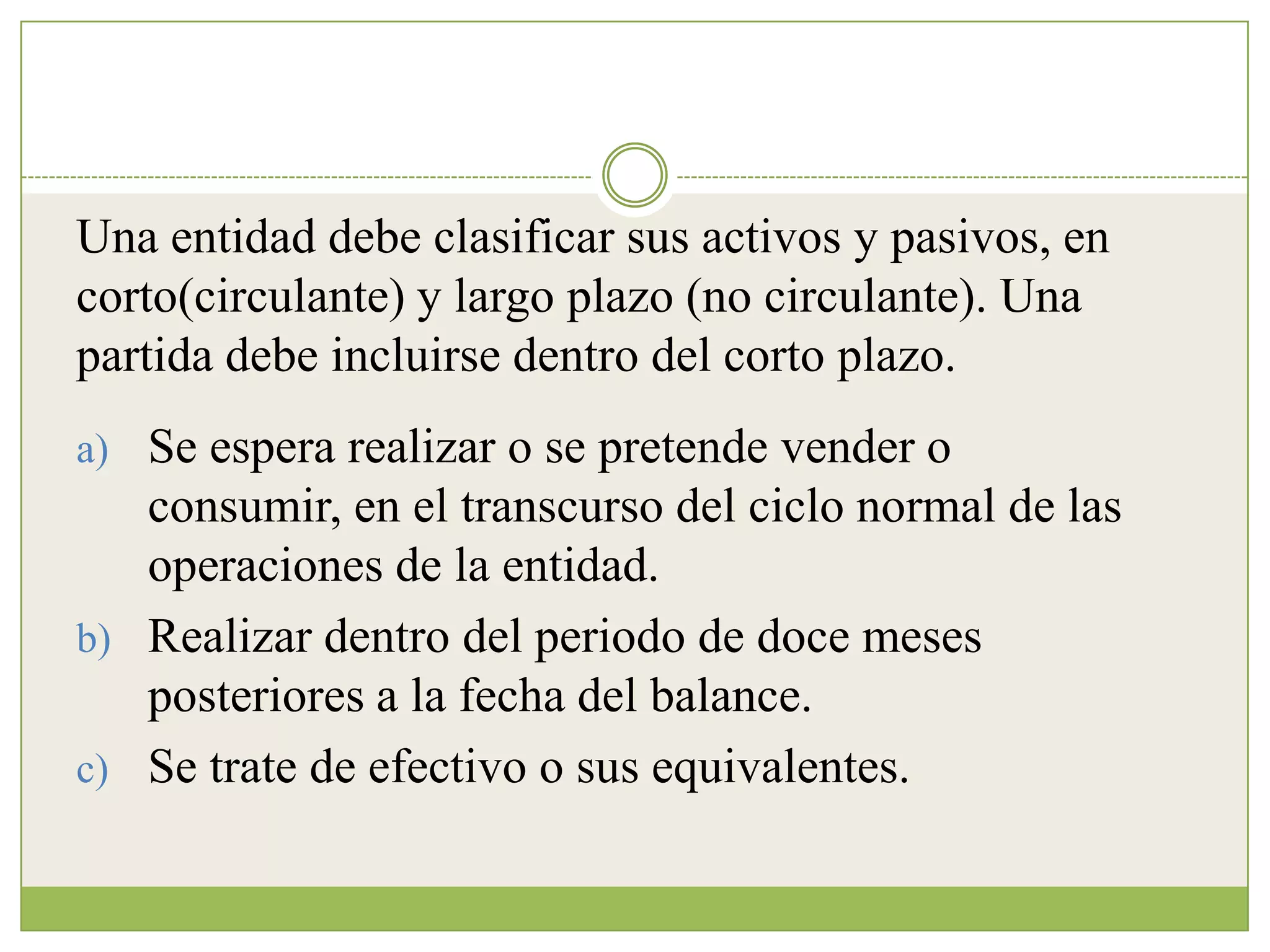Una entidad debe clasificar sus activos y pasivos, en
corto(circulante) y largo plazo (no circulante). Una
partida debe incluirse dentro del corto plazo.
a) Se espera realizar o se pretende vender o
   consumir, en el transcurso del ciclo normal de las
   operaciones de la entidad.
b) Realizar dentro del periodo de doce meses
   posteriores a la fecha del balance.
c) Se trate de efectivo o sus equivalentes.
 