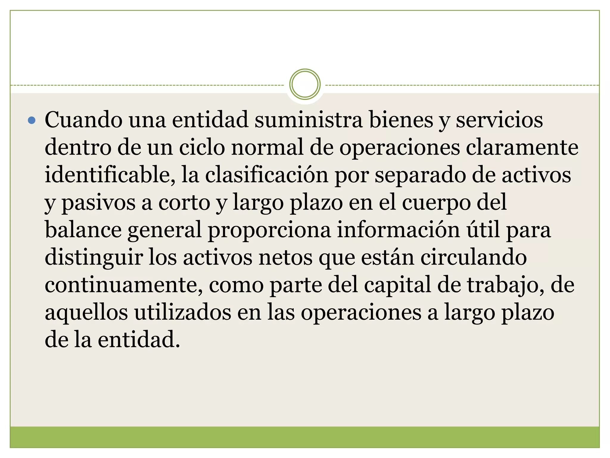  Cuando una entidad suministra bienes y servicios
 dentro de un ciclo normal de operaciones claramente
 identificable, la clasificación por separado de activos
 y pasivos a corto y largo plazo en el cuerpo del
 balance general proporciona información útil para
 distinguir los activos netos que están circulando
 continuamente, como parte del capital de trabajo, de
 aquellos utilizados en las operaciones a largo plazo
 de la entidad.
 