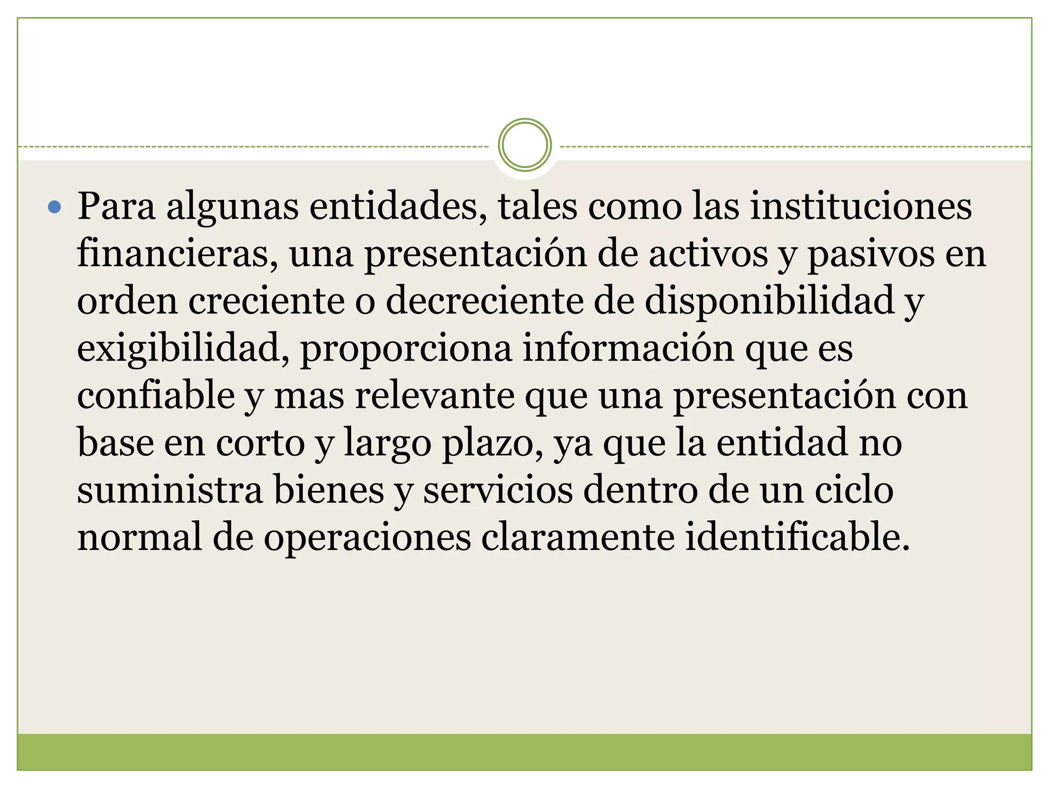  Para algunas entidades, tales como las instituciones
 financieras, una presentación de activos y pasivos en
 orden creciente o decreciente de disponibilidad y
 exigibilidad, proporciona información que es
 confiable y mas relevante que una presentación con
 base en corto y largo plazo, ya que la entidad no
 suministra bienes y servicios dentro de un ciclo
 normal de operaciones claramente identificable.
 