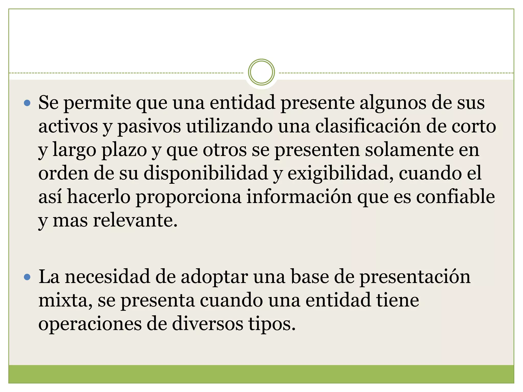  Se permite que una entidad presente algunos de sus
 activos y pasivos utilizando una clasificación de corto
 y largo plazo y que otros se presenten solamente en
 orden de su disponibilidad y exigibilidad, cuando el
 así hacerlo proporciona información que es confiable
 y mas relevante.

 La necesidad de adoptar una base de presentación
 mixta, se presenta cuando una entidad tiene
 operaciones de diversos tipos.
 