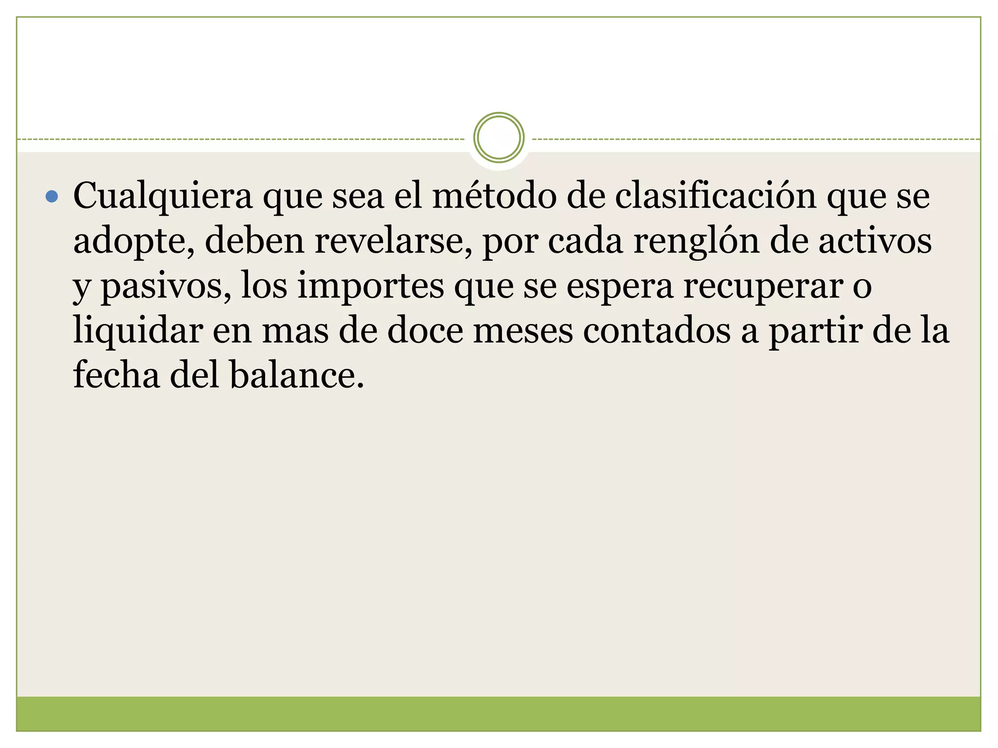  Cualquiera que sea el método de clasificación que se
 adopte, deben revelarse, por cada renglón de activos
 y pasivos, los importes que se espera recuperar o
 liquidar en mas de doce meses contados a partir de la
 fecha del balance.
 