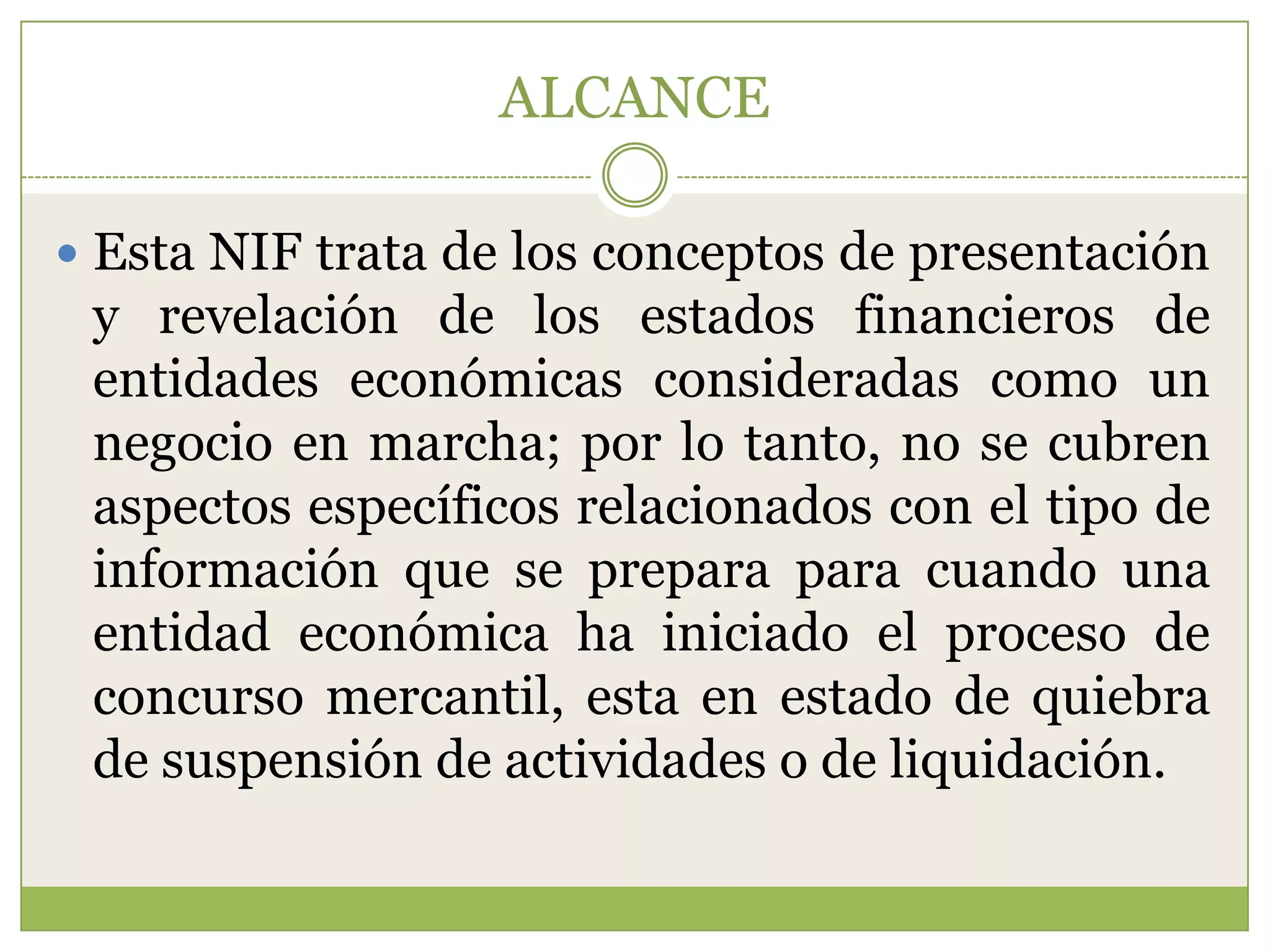 ALCANCE

 Esta NIF trata de los conceptos de presentación
 y revelación de los estados financieros de
 entidades económicas consideradas como un
 negocio en marcha; por lo tanto, no se cubren
 aspectos específicos relacionados con el tipo de
 información que se prepara para cuando una
 entidad económica ha iniciado el proceso de
 concurso mercantil, esta en estado de quiebra
 de suspensión de actividades o de liquidación.
 