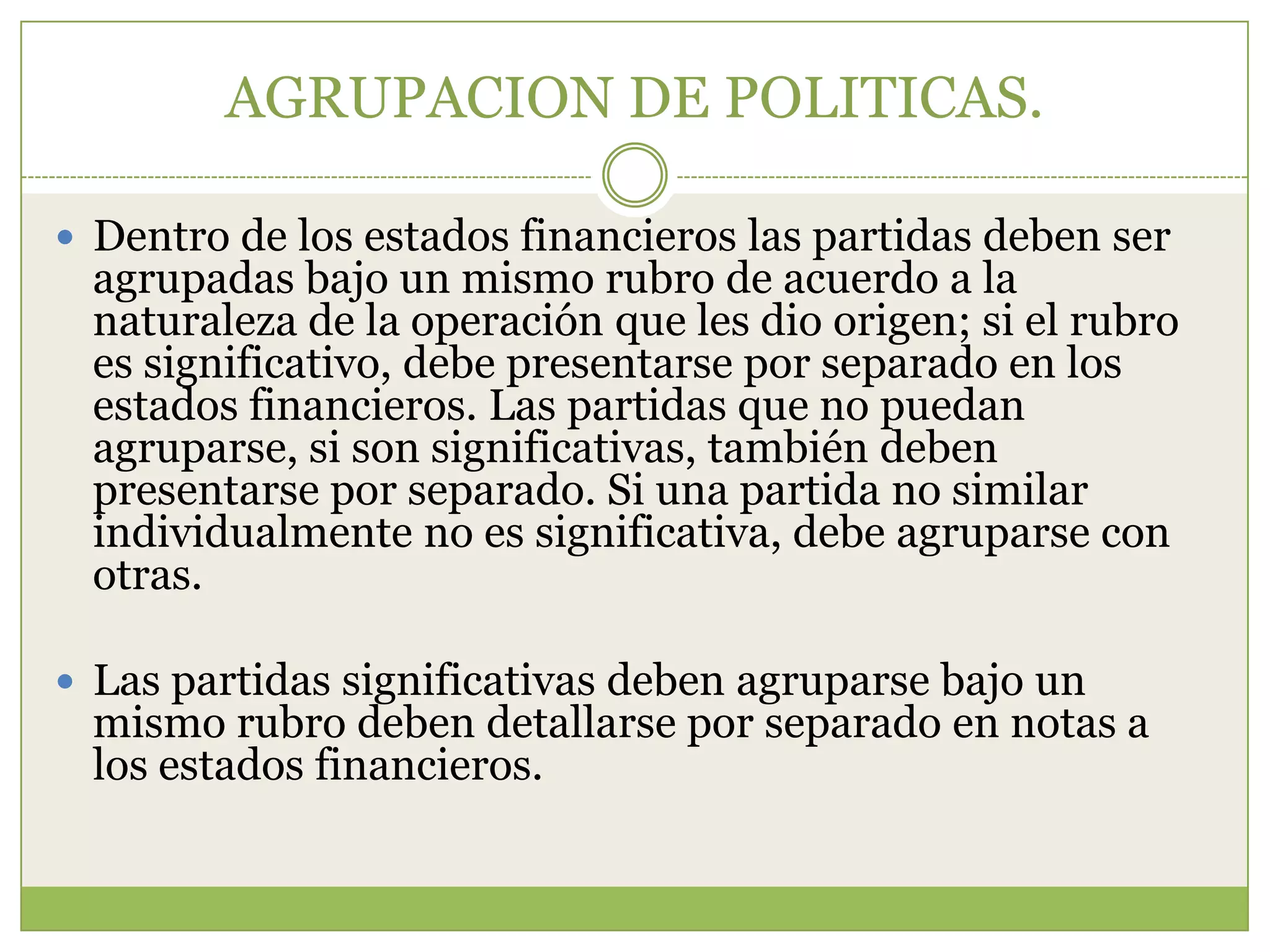 AGRUPACION DE POLITICAS.

 Dentro de los estados financieros las partidas deben ser
 agrupadas bajo un mismo rubro de acuerdo a la
 naturaleza de la operación que les dio origen; si el rubro
 es significativo, debe presentarse por separado en los
 estados financieros. Las partidas que no puedan
 agruparse, si son significativas, también deben
 presentarse por separado. Si una partida no similar
 individualmente no es significativa, debe agruparse con
 otras.

 Las partidas significativas deben agruparse bajo un
 mismo rubro deben detallarse por separado en notas a
 los estados financieros.
 