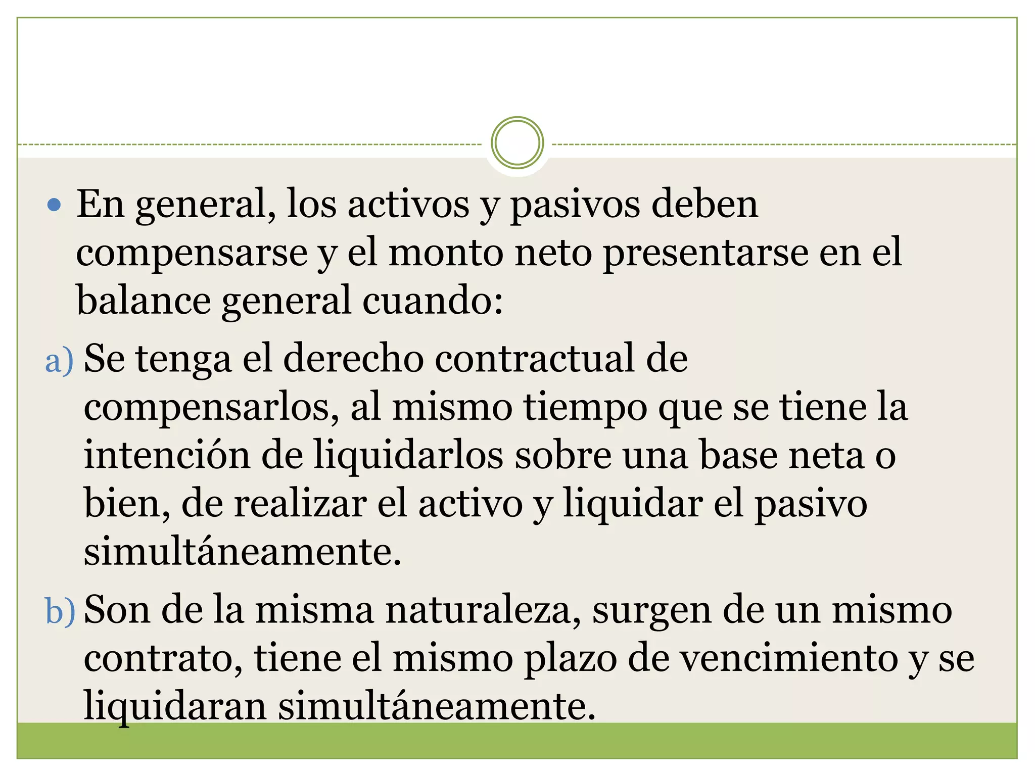  En general, los activos y pasivos deben
  compensarse y el monto neto presentarse en el
  balance general cuando:
a) Se tenga el derecho contractual de
   compensarlos, al mismo tiempo que se tiene la
   intención de liquidarlos sobre una base neta o
   bien, de realizar el activo y liquidar el pasivo
   simultáneamente.
b) Son de la misma naturaleza, surgen de un mismo
   contrato, tiene el mismo plazo de vencimiento y se
   liquidaran simultáneamente.
 