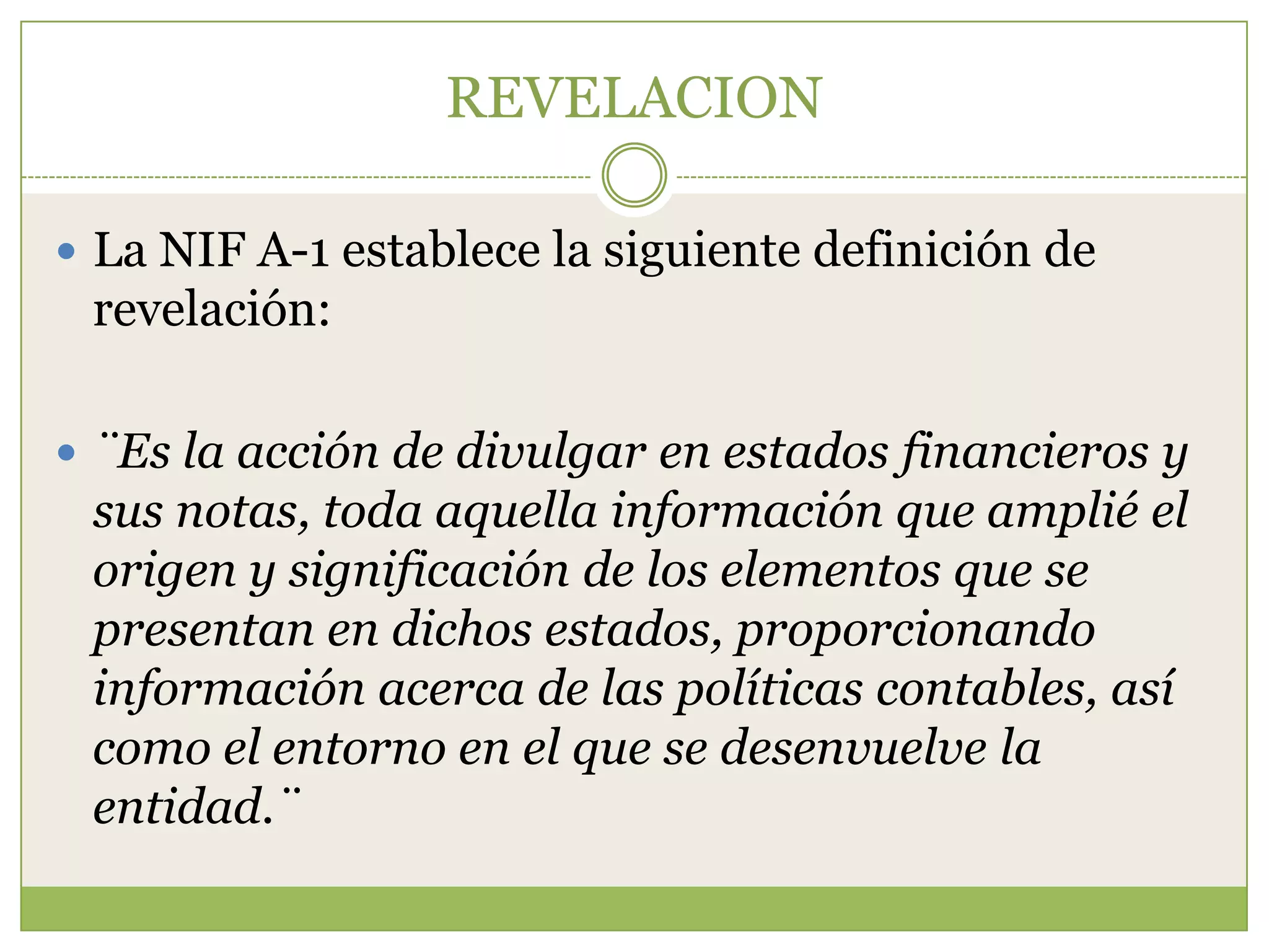 REVELACION

 La NIF A-1 establece la siguiente definición de
 revelación:

 ¨Es la acción de divulgar en estados financieros y
 sus notas, toda aquella información que amplié el
 origen y significación de los elementos que se
 presentan en dichos estados, proporcionando
 información acerca de las políticas contables, así
 como el entorno en el que se desenvuelve la
 entidad.¨
 