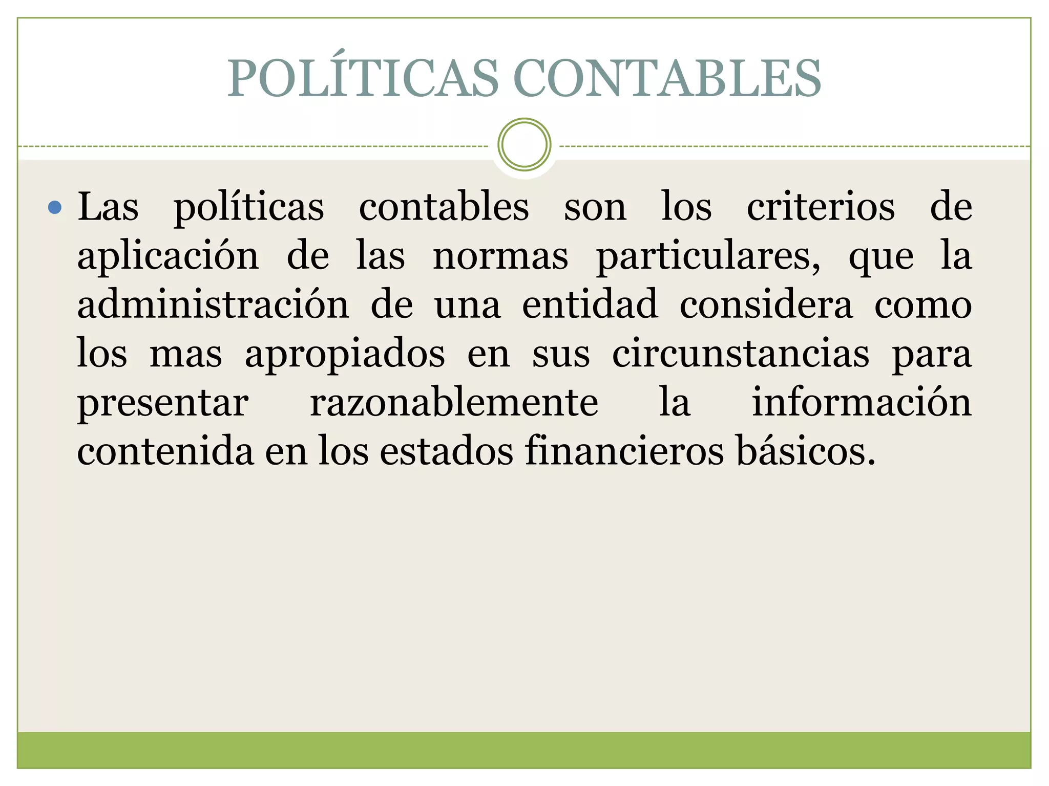 POLÍTICAS CONTABLES

 Las políticas contables son los criterios de
 aplicación de las normas particulares, que la
 administración de una entidad considera como
 los mas apropiados en sus circunstancias para
 presentar razonablemente la información
 contenida en los estados financieros básicos.
 