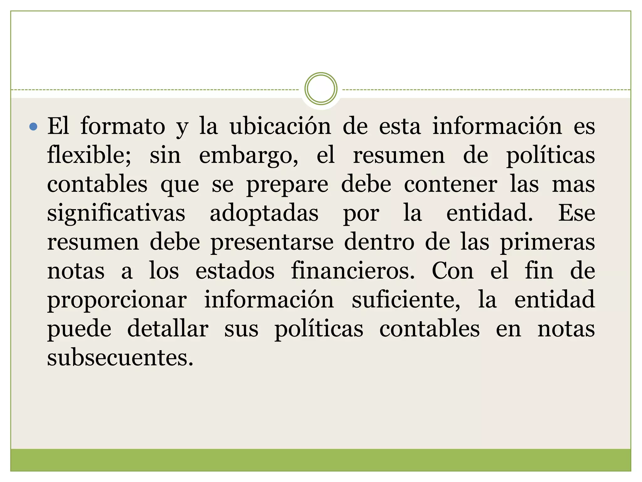  El formato y la ubicación de esta información es
 flexible; sin embargo, el resumen de políticas
 contables que se prepare debe contener las mas
 significativas adoptadas por la entidad. Ese
 resumen debe presentarse dentro de las primeras
 notas a los estados financieros. Con el fin de
 proporcionar información suficiente, la entidad
 puede detallar sus políticas contables en notas
 subsecuentes.
 