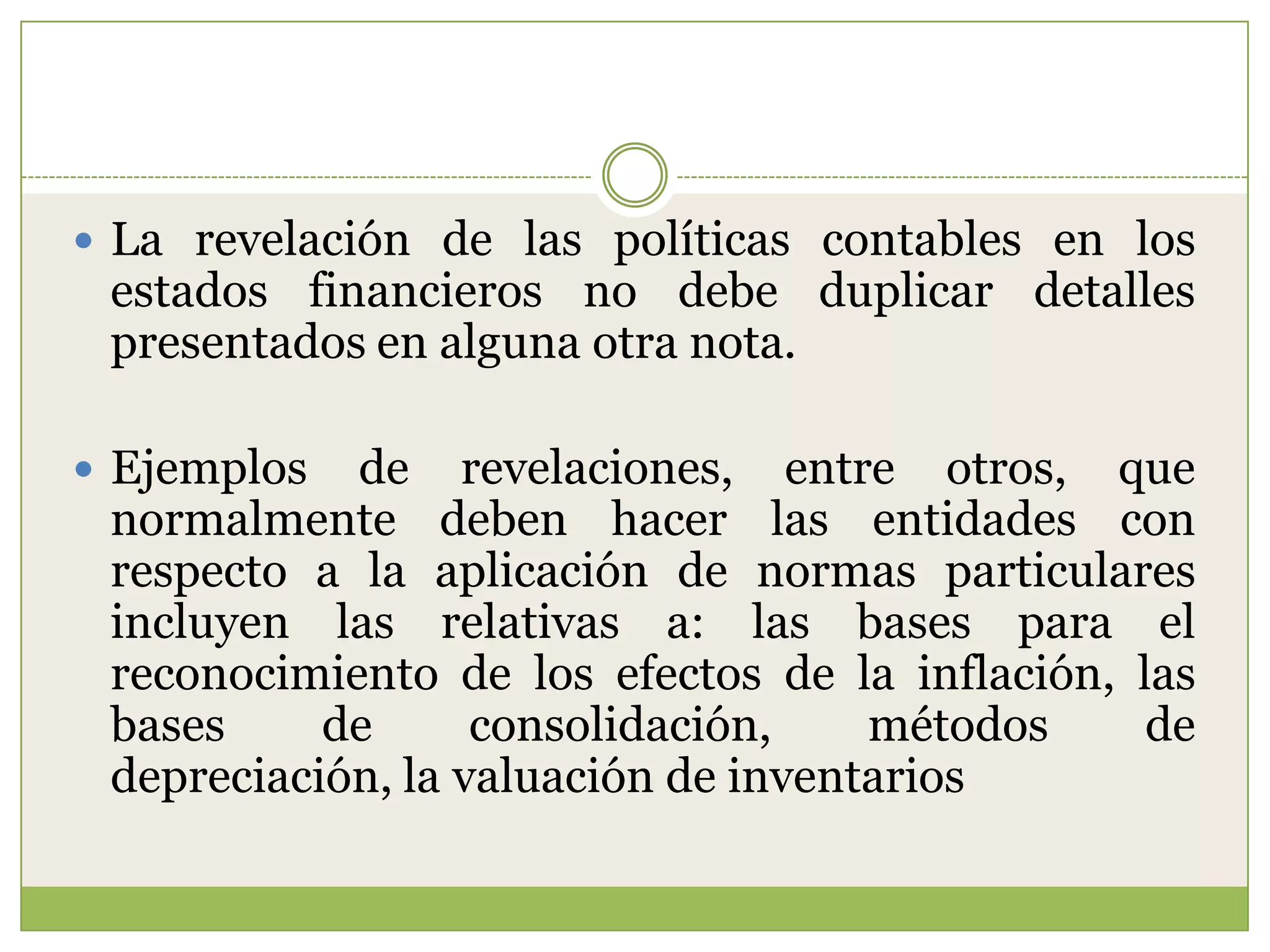  La revelación de las políticas contables en los
 estados financieros no debe duplicar detalles
 presentados en alguna otra nota.

 Ejemplos  de revelaciones, entre otros, que
 normalmente deben hacer las entidades con
 respecto a la aplicación de normas particulares
 incluyen las relativas a: las bases para el
 reconocimiento de los efectos de la inflación, las
 bases     de      consolidación,    métodos     de
 depreciación, la valuación de inventarios
 