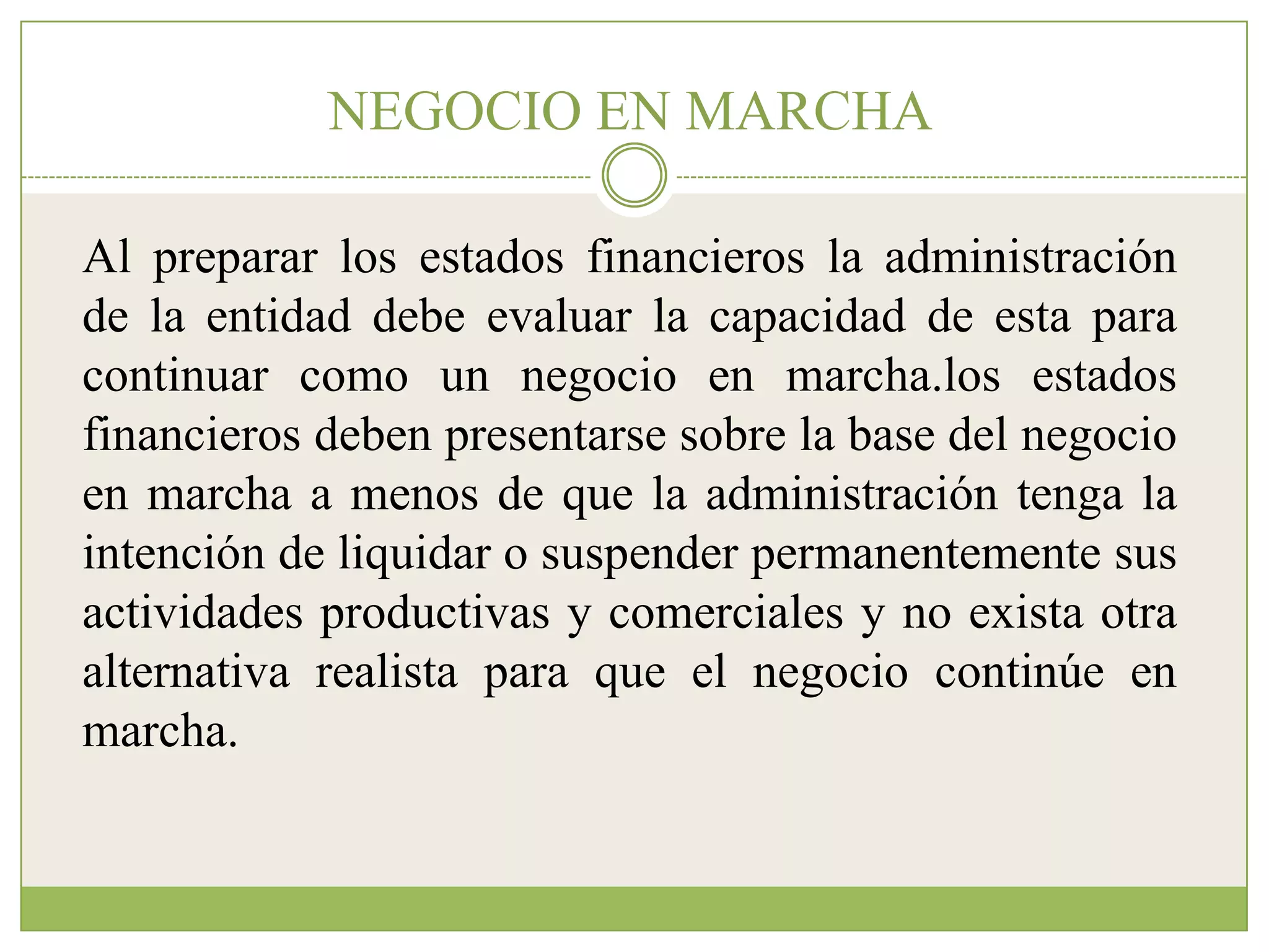 NEGOCIO EN MARCHA

Al preparar los estados financieros la administración
de la entidad debe evaluar la capacidad de esta para
continuar como un negocio en marcha.los estados
financieros deben presentarse sobre la base del negocio
en marcha a menos de que la administración tenga la
intención de liquidar o suspender permanentemente sus
actividades productivas y comerciales y no exista otra
alternativa realista para que el negocio continúe en
marcha.
 