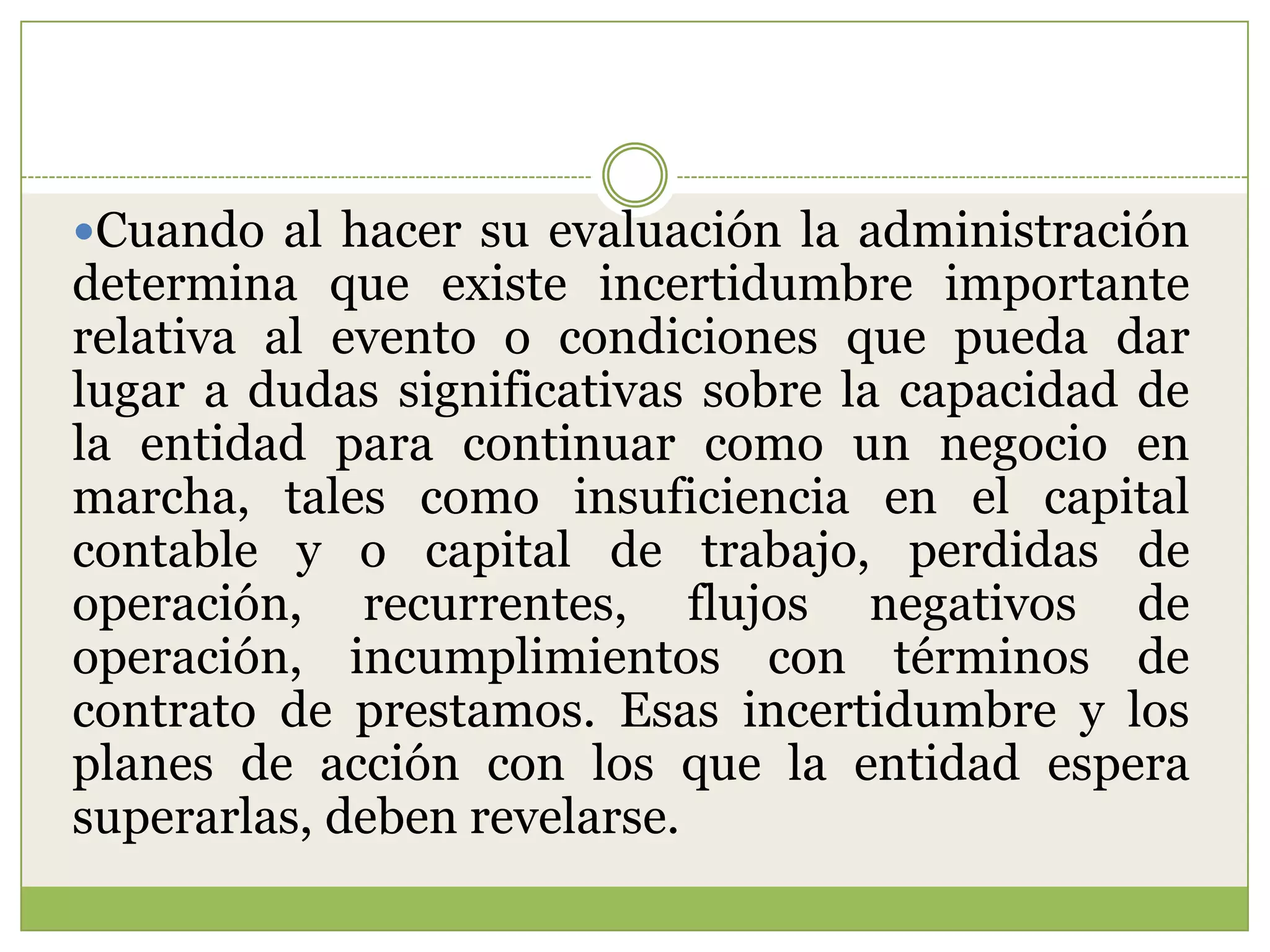 Cuando al hacer su evaluación la administración
determina que existe incertidumbre importante
relativa al evento o condiciones que pueda dar
lugar a dudas significativas sobre la capacidad de
la entidad para continuar como un negocio en
marcha, tales como insuficiencia en el capital
contable y o capital de trabajo, perdidas de
operación, recurrentes, flujos negativos de
operación, incumplimientos con términos de
contrato de prestamos. Esas incertidumbre y los
planes de acción con los que la entidad espera
superarlas, deben revelarse.
 