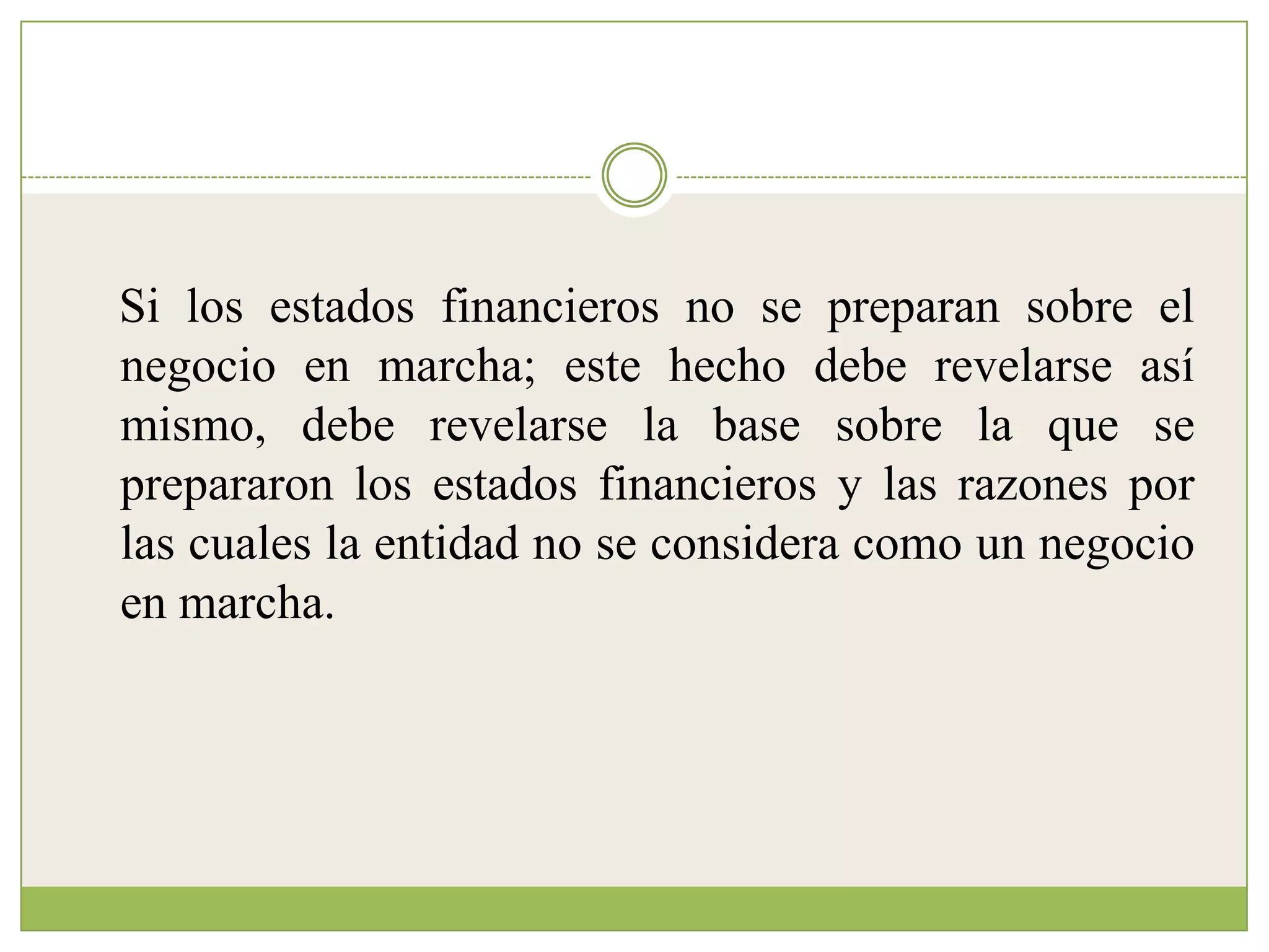 Si los estados financieros no se preparan sobre el
negocio en marcha; este hecho debe revelarse así
mismo, debe revelarse la base sobre la que se
prepararon los estados financieros y las razones por
las cuales la entidad no se considera como un negocio
en marcha.
 